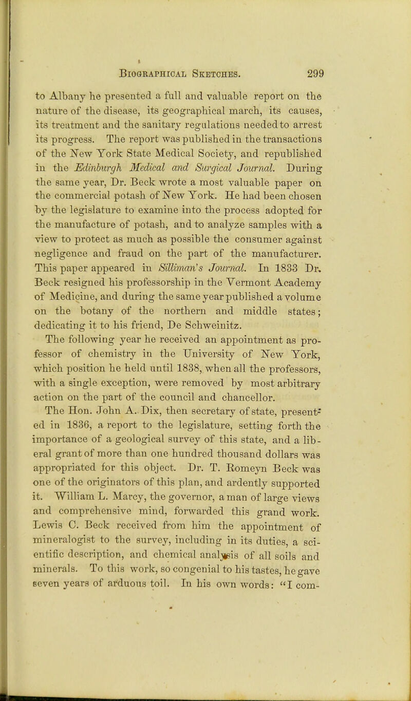 to Albany he presented a full and valuable report on the nature of the disease, its geographical march, its causes, its treatment and the sanitary regulations needed to arrest its progress. The report was published in the transactions of the JSTew York State Medical Society, and republished in the Edinburgh Medical and Surgical Journal. During the same year, Dr. Beck wrote a most valuable paper on the commercial potash of New York. He had been chosen by the legislature to examine into the process adopted for the manufacture of potash, and to analyze samples with a view to protect as much as possible the consumer against negligence and fraud on the part of the manufacturer. This paper appeared in Silliman's Journal. In 1833 Dr. Beck resigned his professorship in the Vermont Academy of Medicine, and during the same year published a volume on the botany of the northern and middle states; dedicating it to his friend, De Schweinitz. The following year he received an appointment as pro- fessor of chemistry in the University of !New York, which position he held until 1838, when all the professors, with a single exception, were removed by most arbitrary action on the part of the council and chancellor. The Hon. John A.. Dix, then secretary of state, present- ed in 1836, a report to the legislature, setting forth the importance of a geological survey of this state, and a lib- eral grant of more than one hundred thousand dollars was appropriated for this object. Dr. T. Eomeyn Beck was one of the originators of this plan, and ardently supported it. William L. Marcy, the governor, a man of large views and comprehensive mind, forwarded this grand work. Lewis C. Beck received from him the appointment of mineralogist to the survey, including in its duties, a sci- entific description, and chemical analgia of all soils and minerals. To this work, so congenial to his tastes, he gave seven years of arduous toil. In his own words: I com-