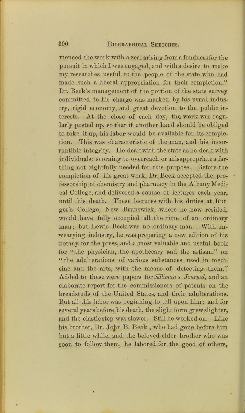 menced the work with a zeal arising from a fondness for the pursuit in which I was engaged, and with a desire to make my researches useful to the people of the state who had made such a liberal appropriation for their completion. Dr. Beck's management of the portion of the state survey committed to his charge was marked by his usual indus- try, rigid economy, and great devotion to the public in- terests. At the close of each day, the, work was regu- larly posted up, so that if another hand should be obliged to take it up, his labor-would be available for its comple- tion. This was characteristic of the man, and his incor- ruptible integrity. He dealt with the state as he dealt with individuals; scorning to overreach or misappropriate a far- thing not rightfully needed for this purpose. Before the completion of his great work, Dr. Beck accepted the pro- fessorship of chemistry and pharmacy in the Albany Medi- cal College, and delivered a course of lectures each year, until his death. These lectures with his duties at Rut- ger's College, New Brunswick, where he now resided, would have fully occupied all the time of an ordinary man; but Lewis Beck was no ordinary man. With un- wearying industry, he was preparing a new edition of his botany for the press, and a most valuable and useful book for the physician, the apothecary and the artisan, on  the adulterations of various substances used in medi- cine and the arts, with the means of detecting them. Added to these were papers for Silliman's Journal, and an elaborate report for the commissioners of patents on the breadstuffs of the United States, and their adulterations. But all this labor was beginning to tell upon him; and for several years before his death, the slight form grew slighter, and the elastic step was slower. Still he worked on. Like his brother, Dr. John B. Beck , who had gone before him but a little while, and the beloved elder brother who was soon to follow them, he labored for the good of others,