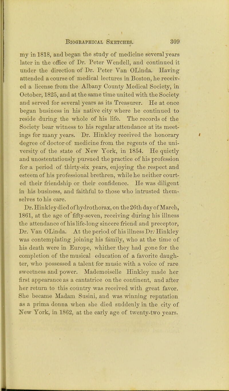 my in 1818, and began the study of medicine several years later in the office of Dr. Peter Wendell, and continued it under the direction of Dr. Peter Van OLinda. Having attended a course of medical lectures in Boston, he receiv- ed a license from the Albany County Medical Society, in October, 1825, and at the same time united with the Society and served for several years as its Treasurer. He at once began business in his native city where he continued to reside durin°; the whole of his life. The records of the Society bear witness to his regular attendance at its meet- ings for many years. Dr. Hinkley received the honorary ' degree of doctor of medicine from the regents of the uni- versity of the state of New York, in 1854. He quietly and unostentatiously pursued the practice of his profession for a period of thirty-six years, enjoying the respect and esteem of his professional brethren, while he neither court- ed their friendship or their confidence. He was diligent in his business, and faithful to those who intrusted them- selves to his care. Dr. Hinkley died of hydrothorax, on the 26th day of March, 1861, at the age of fifty-seven, receiving during his illness the attendance of his life-long sincere friend and preceptor, Dr. Van OLinda. At the period of his illness Dr.1 Hinkley was contemplating joining his family, who at the time of his death were in Europe, whither they had gone for the completion of the musical education of a favorite daugh- ter, who possessed a talent for music with a voice of rare sweetness and power. Mademoiselle Hinkley made her first appearance as a cantatrice on the continent, and after her return to this country was received with great favor. She became Madam Susini, and was winning reputation as a prima donna when she died suddenly in the city of New York, in 1862, at the early age of twenty-two years.