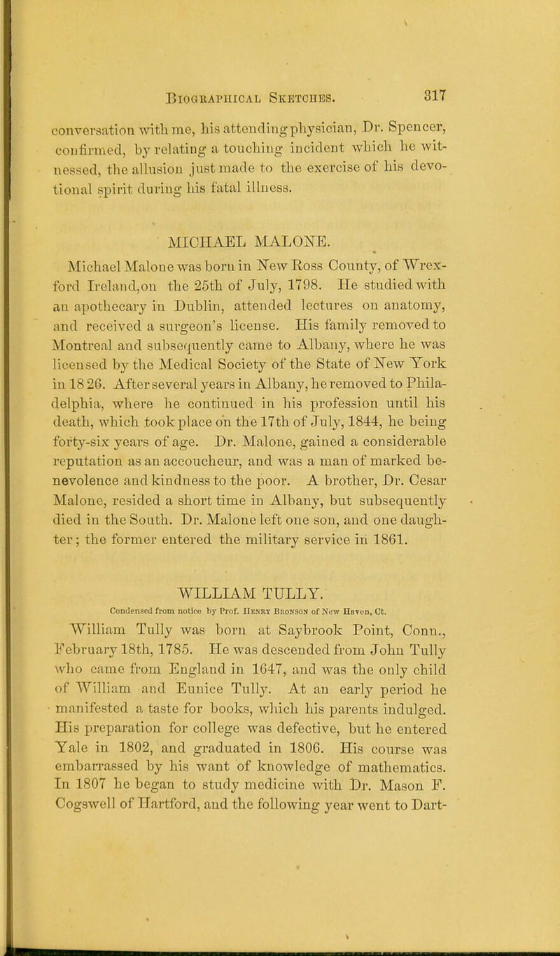 conversation with me, his attending physician, Dr. Spencer, confirmed, by relating a touching incident which lie wit- nessed, the allusion just made to the exercise of his devo- tional spirit during his fatal illness. MICHAEL MALONE. Michael Malone was born in New Ross County, of Wrex- ford Ireland,on the 25th of July, 1798. He studied with an apothecary in Dublin, attended lectures on anatomy, and received a surgeon's license. His family removed to Montreal and subsequently came to Albany, where he was licensed by the Medical Society of the State of New York in 18 26. After several years in Albany, he removed to Phila- delphia, where he continued in his profession until his death, which took place oh the 17th of July, 1844, he being forty-six years of age. Dr. Malone, gained a considerable reputation as an accoucheur, and was a man of marked be- nevolence and kindness to the poor. A brother, Dr. Cesar Malone, resided a short time in Albany, but subsequently died in the South. Dr. Malone left one son, and one daugh- ter; the former entered the military service in 1861. WILLIAM TTJLLY. Condensed from notice by Prof. IIexry Bronson of New Haven, Ct. William Tully was born at Saybrook Point, Conn., February 18th, 1785. He was descended from John Tully who came from England in 1647, and was the only child of William and Eunice Tully. At an early period he manifested a taste for books, which his parents indulged. His preparation for college was defective, but he entered Yale in 1802, and graduated in 1806. His course was embarrassed by his want of knowledge of mathematics. In 1807 he began to study medicine with Dr. Mason F. Cogswell of Hartford, and the following year went to Dart-