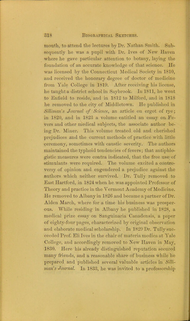 mouth, to attend the lectures by Dr. Nathan Smith. Sub- sequently he was a pupil with Dr. Ives of New Haven where he gave particular attention to botany, laying the foundation of an accurate knowledge of that science. He was licensed by the Connecticut Medical Society in 1810, and received the honorary degree of doctor of medicine from Yale College in 1819. After receiving his license, he taught a district school in Saybrook. In 1811, he went to Enfield to reside, and in 1812 to Milford, and in 1818 he removed to the city of Middletown. He published in Silliman's Journal of Science, an article on ergot of rye; in 1820, and in 1823 a volume entitled an essay on Fe- vers and other medical subjects, the associate author be- ing Dr. Miner. This volume treated old and cherished prej udices and the current methods of practice with little ceremony, sometimes with caustic severity. The authors maintained the typhoid tendencies of fevers; that antiphlo- gistic measures were contra indicated, that the free use of stimulants were required. The volume excited a contro- versy of opinion and engendered a prejudice against the authors which neither survived. Dr. Tully removed to East Hartford, in 1824 when he was appointed Professor of Theory and practice in the Vermont Academy of Medicine. He removed to Albany in 1826 and became a partner of Dr. Alden March, where for a time his business was prosper- ous. While residing in Albany he published in 1828, a medical prize essay on Sanguinaria Canadensis, a paper of eighty-four pages, characterized by original observation and elaborate medical scholarship. In 1829 Dr. Tully suc- ceeded Prof. Eli Ives in the chair of materia medica at Yale College, and accordingly removed to New Haven in May, 1830. Here his already distinguished reputation secured many friends, and a reasonable share of business while he prepared and published several valuable articles in Silli- man's Journal. In 1833, he was invited to a professorship