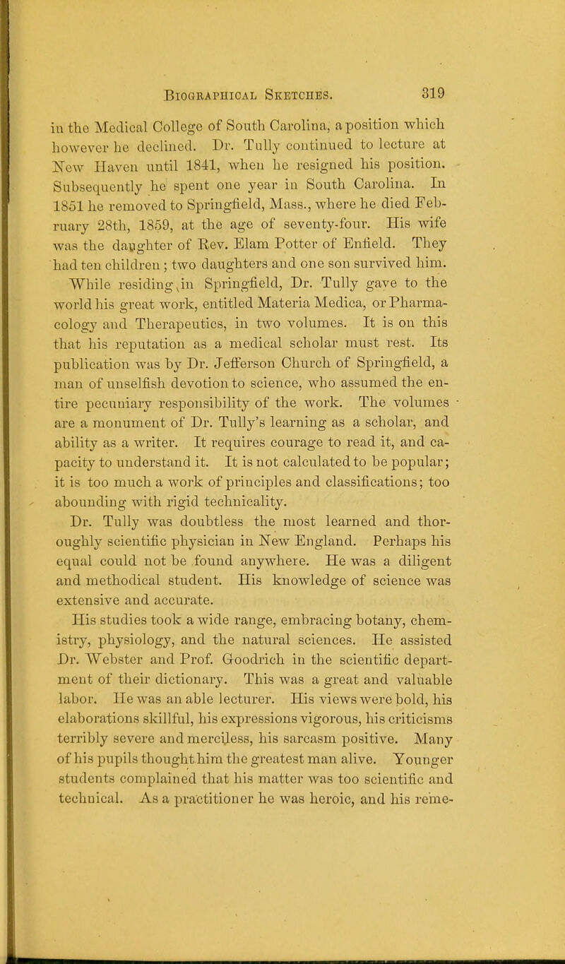 iu the Medical College of South Carolina, a position which however he declined. Dr. Tully continued to lecture at New Haven until 1841, when lie resigned his position. Subsequently he spent one year in South Carolina. In 1851 he removed to Springfield, Mass., where he died Feb- ruary 28th, 1859, at the age of seventy-four. His wife was the daughter of Rev. Elam Potter of Enfield. They had ten children; two daughters and one son survived him. While residing,in Springfield, Dr. Tully gave to the world his great work, entitled Materia Medica, or Pharma- cology and Therapeutics, in two volumes. It is on this that his reputation as a medical scholar must rest. Its publication was by Dr. Jefferson Church of Springfield, a man of unselfish devotion to science, who assumed the en- tire pecuniary responsibility of the work. The volumes are a monument of Dr. Tully's learning as a scholai', and ability as a writer. It requires courage to read it, and ca- pacity to understand it. It is not calculated to be popular; it is too much a work of principles and classifications; too abounding with rigid technicality. Dr. Tully was doubtless the most learned and thor- oughly scientific physician in New England. Perhaps his equal could not be found anywhere. He was a diligent and methodical student. His knowledge of science was extensive and accurate. His studies took a wide range, embracing botany, chem- istry, physiology, and the natural sciences. He assisted Dr. Webster and Prof. Goodrich in the scientific depart- ment of their dictionary. This was a great and valuable labor. He was an able lecturer. His views were bold, his elaborations skillful, his expressions vigorous, his criticisms terribly severe and merciless, his sarcasm positive. Many of his pupils thought him the greatest man alive. Younger students complained that his matter was too scientific and technical. As a practitioner he was heroic, and his re'me-
