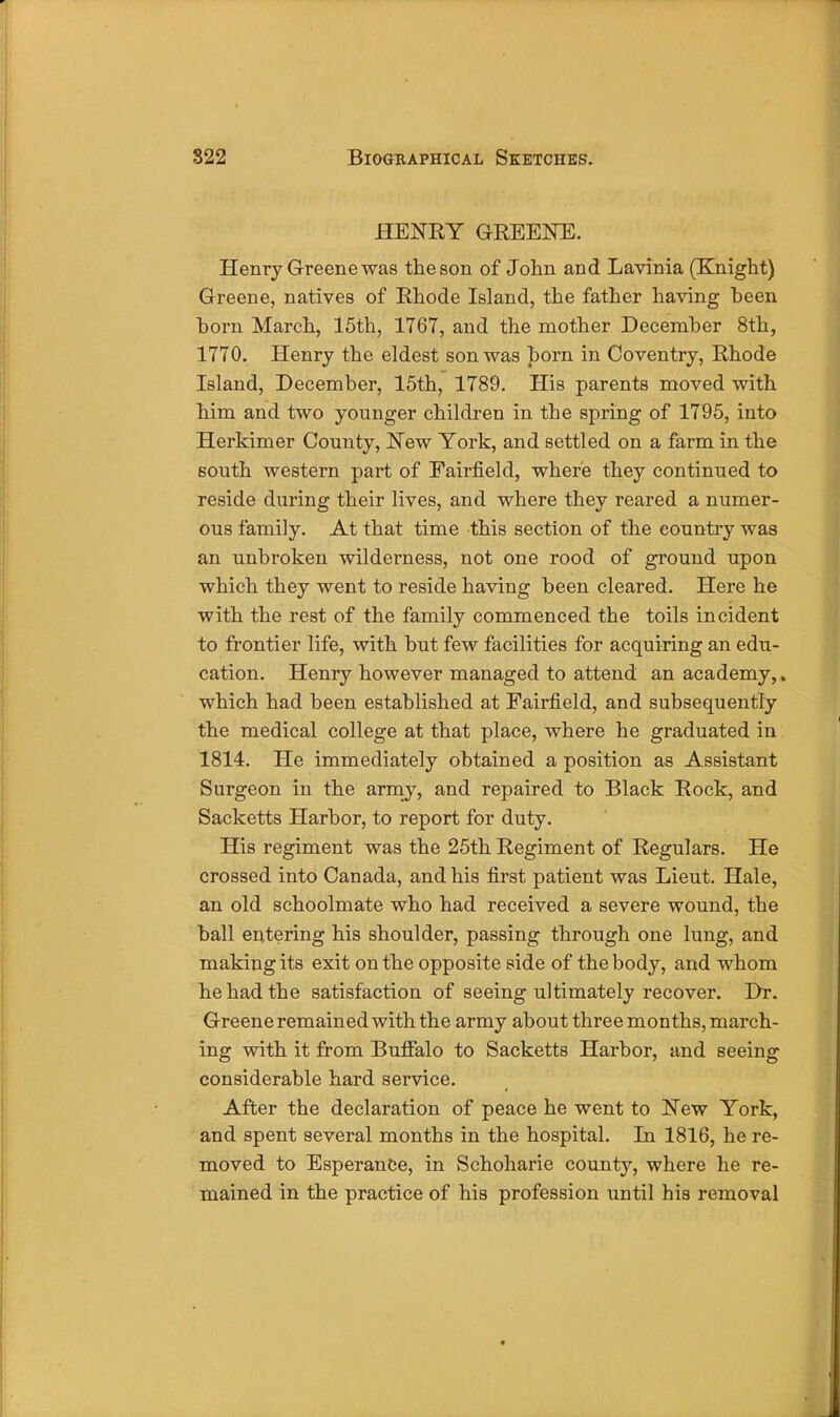 HENRY GREENE. Henry Greene was the son of John and Lavinia (Knight) Greene, natives of Rhode Island, the father having been born March, 15th, 1767, and the mother December 8th, 1770. Henry the eldest son was born in Coventry, Rhode Island, December, 15th, 1789. His parents moved with him and two younger children in the spring of 1795, into Herkimer County, New York, and settled on a farm in the south western part of Fairfield, where they continued to reside during their lives, and where they reared a numer- ous family. At that time this section of the country was an unbroken wilderness, not one rood of ground upon which they went to reside having been cleared. Here he with the rest of the family commenced the toils incident to frontier life, with but few facilities for acquiring an edu- cation. Henry however managed to attend an academy,. which had been established at Fairfield, and subsequently the medical college at that place, where he graduated in 1814. He immediately obtained a position as Assistant Surgeon in the army, and repaired to Black Rock, and Sacketts Harbor, to report for duty. His regiment was the 25th Regiment of Regulars. He crossed into Canada, and his first patient was Lieut. Hale, an old schoolmate who had received a severe wound, the ball entering his shoulder, passing through one lung, and making its exit on the opposite side of the body, and whom he had the satisfaction of seeing ultimately recover. Dr. Greene remained with the army about three months, march- ing with it from BuiFalo to Sacketts Harbor, and seeing considerable hard service. After the declaration of peace he went to New York, and spent several months in the hospital. In 1816, he re- moved to EsperanCe, in Schoharie county, where he re- mained in the practice of his profession until his removal •