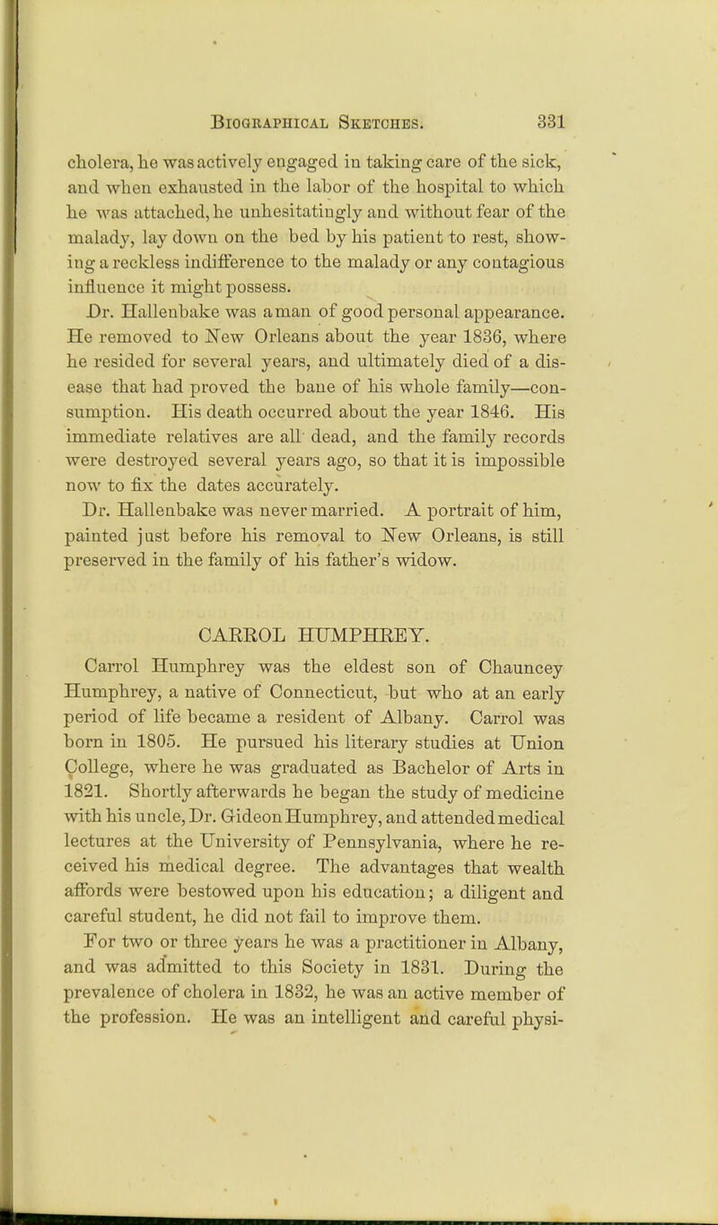 cholera, he was actively engaged in taking care of the sick, and when exhausted in the lahor of the hospital to which he was attached, he unhesitatingly and without fear of the malady, lay down on the bed by his patient to rest, show- ing a reckless indifference to the malady or any contagious influence it might possess. Dr. Hallenbake was aman of good personal appearance. He removed to New Orleans about the year 1836, where he resided for several years, and ultimately died of a dis- ease that had proved the bane of his whole family—con- sumption. His death occurred about the year 1846. His immediate relatives are all' dead, and the family records were destroyed several years ago, so that it is impossible now to fix the dates accurately. Dr. Hallenbake was never married. A portrait of him, painted jnst before his removal to New Orleans, is still preserved in the family of his father's widow. CARROL HUMPHREY. Carrol Humphrey was the eldest son of Chauncey Humphrey, a native of Connecticut, but who at an early period of life became a resident of Albany. Carrol was born in 1805. He pursued his literary studies at Union College, where he was graduated as Bachelor of Arts in 1821. Shortly afterwards he began the study of medicine with his uncle, Dr. Grideon Humphrey, and attended medical lectures at the University of Pennsylvania, where he re- ceived his medical degree. The advantages that wealth affords were bestowed upon his education; a diligent and careful student, he did not fail to improve them. For two or three years he was a practitioner in Albany, and was admitted to this Society in 1831. During the prevalence of cholera in 1832, he was an active member of the profession. He was an intelligent and careful physi-