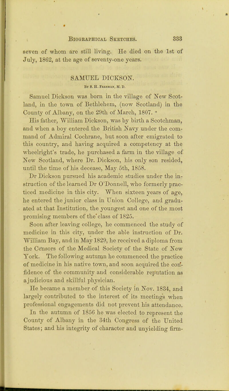 seven of whom are still living. He died on the 1st of July, 1862, at the age of seventy-one years. SAMUEL DICKSON. By S. H. Freeman, M. D. Samuel Dickson was horn in the village of New Scot- land, in the town of Bethlehem, (now Scotland) in the County of Albany, on the 29th of March, 1807. ' His father, William Dickson, was by birth a Scotchman, and when a boy entered the British Navy under the com- mand of Admiral Cochrane, but soon after emigrated to this country, and having acquired a competency at the wheelright's trade, he purchased a farm in the village of New Scotland, where Dr. Dickson, his only son resided, until the time of his decease, May 5th, 1858. Dr Dickson pursued his academic studies under the in- struction of the learned Dr O'Donnell, who formerly prac- ticed medicine in this city. When sixteen years of age, he entered the junior class in Union College, and gradu- ated at that Institution, the youngest and one of the most promising members of the'class of 1825. Soon after leaving college, he commenced the study of medicine in this city, under the able instruction of Dr. William Bay, and in May 1829, he received a diploma from the Censors of the Medical Society of the State of New York. The following autumn he commenced the practice of medicine in his native town, and soon acquired the con- fidence of the community and considerable reputation as a judicious and skillful physician. He became a member of this Society in Nov. 1834, and largely contributed to the interest of its meetings when professional engagements did not prevent his attendance. In the autumn of 1856 he was elected to represent the County of Albany in the 34th Congress of the United States; and his integrity of character and unyielding firm-