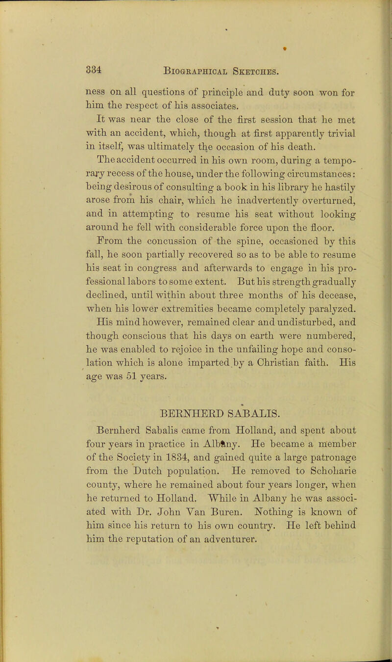 ness on all questions of principle and duty soon won for him the respect of his associates. It was near the close of the first session that he met with an accident, which, though at first apparently trivial in itself, was ultimately the occasion of his death. The accident occurred in his own room, during a tempo- rary recess of the house, under the following circumstances: being desirous of consulting a hook in his library he hastily arose from his chair, which he inadvertently overturned, and in attempting to resume his seat without looking around he fell with considerable force upon the floor. From the concussion of the spine, occasioned by this fall, he soon partially recovered so as to be able to resume his seat in congress and afterwards to engage in his pro- fessional labors to some extent. But his strength gradually declined, until within about three months of his decease, when his lower extremities became completely paralyzed. His mind however, remained clear and undisturbed, and though conscious that his days on earth were numbered, he was enabled to rejoice in the unfailing hope and conso- lation which is alone imparted by a Christian faith. His age was 51 years. BERFHERD SABALIS. Bernherd Sabalis came from Holland, and spent about four years in practice in Albflny. He became a member of the Society in 1834, and gained quite a large patronage from the Dutch population. He removed to Schoharie county, where he remained about four years longer, when he returned to Holland. While in Albany he was associ- ated with Dr. John Van Buren. Nothing is known of him since his return to his own country. He left behind him the reputation of an adventurer.