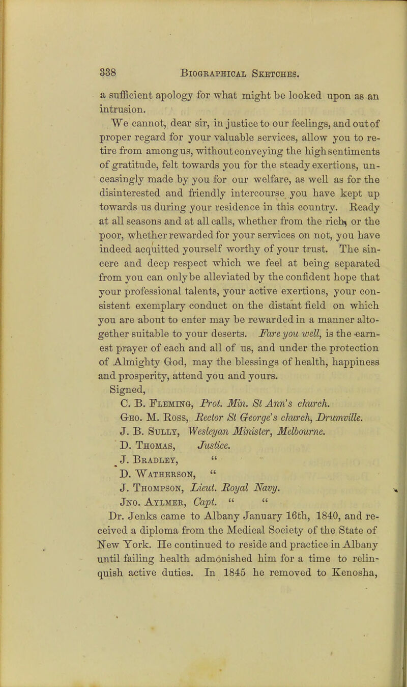 a sufficient apology for what might be looked upon aB an intrusion. We cannot, dear sir, in justice to our feelings, and out of proper regard for your valuable services, allow you to re- tire from among us, without conveying the high sentiments of gratitude, felt towards you for the steady exertions, un- ceasingly made by you for our welfare, as well as for the disinterested and friendly intercourse you have kept up towards us during your residence in this country. Ready at all seasons and at all calls, whether from the richj or the poor, whether rewarded for your services on not, you have indeed acquitted yourself worthy of your trust. The sin- cere and deep respect which we feel at being separated from you can only be alleviated by the confident hope that your professional talents, your active exertions, your con- sistent exemplary conduct on the distant field on which you are about to enter may be rewarded in a manner alto- gether suitable to your deserts. Fare you well, is the -earn- est prayer of each and all of us, and under the protection of Almighty God, may the blessings of health, happiness and prosperity, attend you and yours. Signed, C. B. Fleming, Prot. Min. St Ann's church. Geo. M. Ross, Rector St George's church, Drumville. J. B. Sully, Wesleyan Minister, Melbourne. D. Thomas, Justice. m J. Bradley,  D. Watherson,  J. Thompson, Lieut. Royal Navy. Jno. Aylmer, Capt.   Dr. Jenks came to Albany January 16th, 1840, and re- ceived a diploma from the Medical Society of the State of New York. He continued to reside and practice in Albany until failing health admonished him for a time to relin- quish active duties. In 1845 he removed to Kenosha,