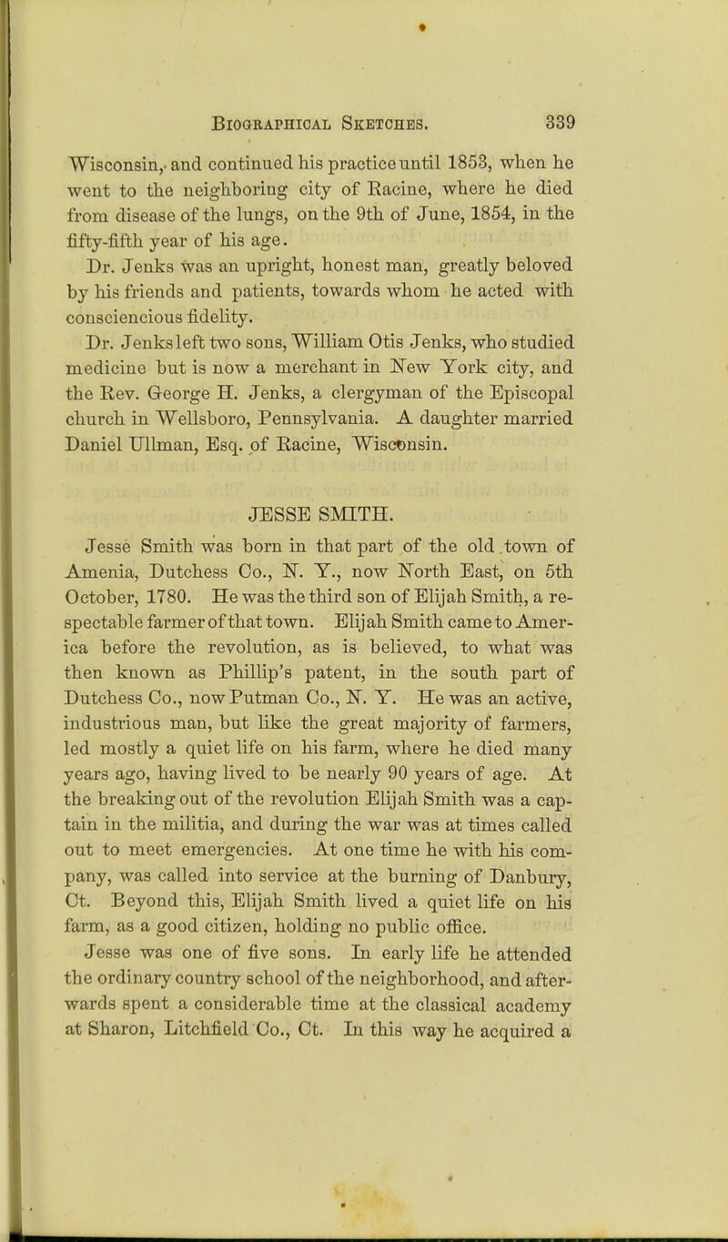 Wisconsin,-and continued his practice until 1853, when he went to the neighboring city of Eacine, where he died from disease of the lungs, on the 9th of June, 1854, in the fifty-fifth year of his age. Dr. Jenks Was an upright, honest man, greatly beloved by his friends and patients, towards whom he acted with consciencious fidelity. Dr. Jenks left two sons, William Otis Jenks, who studied medicine but is now a merchant in New York city, and the Rev. George H. Jenks, a clergyman of the Episcopal church in Wellsboro, Pennsylvania. A daughter married Daniel Ullman, Esq. of Racine, Wisconsin. JESSE SMITH. Jesse Smith was born in that part of the old ,town of Amenia, Dutchess Co., IsT. T., now North East, on 5th October, 1780. He was the third son of Elijah Smith, a re- spectable farmer of that town. Elijah Smith came to Amer- ica before the revolution, as is believed, to what was then known as Phillip's patent, in the south part of Dutchess Co., nowPutman Co., N. Y. He was an active, industrious man, but like the great majority of farmers, led mostly a quiet life on his farm, where he died many years ago, having lived to be nearly 90 years of age. At the breaking out of the revolution Elijah Smith was a cap- tain in the militia, and during the war was at times called out to meet emergencies. At one time he with his com- pany, was called into service at the burning of Danbury, Ct. Beyond this, Elijah Smith lived a quiet life on his farm, as a good citizen, holding no public office. Jesse was one of five sons. In early life he attended the ordinary country school of the neighborhood, and after- wards spent a considerable time at the classical academy at Sharon, Litchfield Co., Ct. In this way he acquired a