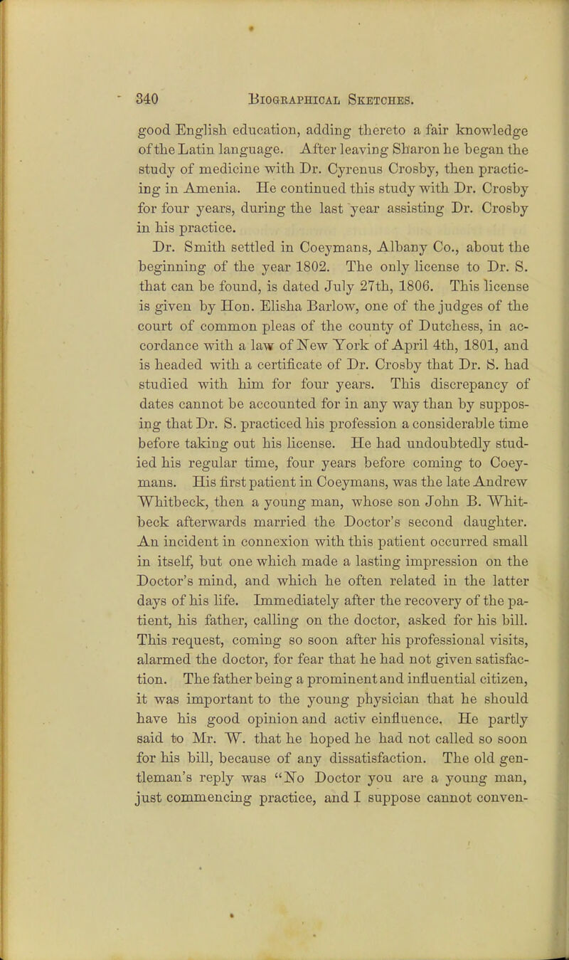 good English education, adding thereto a fair knowledge of the Latin language. After leaving Sharon he began the study of medicine with Dr. Cyrenus Crosby, then practic- ing in Amenia. He continued this study with Dr. Crosby for four years, during the last year assisting Dr. Crosby in his practice. Dr. Smith settled in Coeymans, Albany Co., about the beginning of the year 1802. The only license to Dr. S. that can be found, is dated July 27th, 1806. This license is given by Hon. Elisha Barlow, one of the judges of the court of common pleas of the county of Dutchess, in ac- cordance with a law of New York of April 4th, 1801, and is headed with a certificate of Dr. Crosby that Dr. S. had studied with him for four years. This discrepancy of dates cannot be accounted for in any way than by suppos- ing that Dr. S. practiced his profession a considerable time before taking out his license. He had undoubtedly stud- ied his regular time, four years before coming to Coey- mans. His first patient in Coeymans, was the late Andrew Whitbeck, then a young man, whose son John B. Whit- beck afterwards married the Doctor's second daughter. An incident in connexion with this patient occurred small in itself, but one which made a lasting impression on the Doctor's mind, and which he often related in the latter days of his life. Immediately after the recovery of the pa- tient, his father, calling on the doctor, asked for his bill. This request, coming so soon after his professional visits, alarmed the doctor, for fear that he had not given satisfac- tion. The father being a prominent and influential citizen, it was important to the young physician that he should have his good opinion and activ einfluence. He partly said to Mr. ~W. that he hoped he had not called so soon for his bill, because of any dissatisfaction. The old gen- tleman's reply was ISTo Doctor you are a young man, just commencing practice, and I suppose cannot conven-