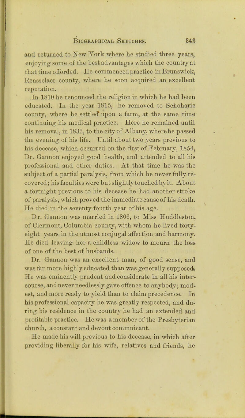 and returned to New York where he studied three years, enjoying some of the hest advantages which the country at that time oflbrdcd. He commenced practice in Brunswick, Rensselaer county, where he soon acquired an excellent reputation. In 1810 he renounced the religion in which he had been educated. In the year 1815, he removed to Schoharie county, where he settled* upon a farm, at the same time continuing his medical practice. Here he remained until his removal, in 1833, to the city of Albany, where he passed the evening of his life. Until about two years previous to his decease, which occurred on the first of February, 1854, Dr. Gannon enjoyed good health, and attended to all his professional and other duties. At that time he was the subject of a partial paralysis, from which he never fully re- covered ; his faculties were but slightly touched by it. About a fortnight previous to his decease he had another stroke of paralysis, which proved the immediate cause of his death. He died in the seventy-fourth year of his age. D r. Gannon was married in 1806, to Miss Huddleston, of Clermont, Columbia county, with whom he lived forty- eight years in the utmost conjugal affection and harmony. He died leaving her a childless widow to mourn the loss of one of the best of husbands. Dr. Gannon was an excellent man, of good sense, and was far more highly educated than was generally supposed*. He was eminently prudent and considerate in all his inter- course, and never needlessly gave offence to anybody; mod- est, and more ready to yield than to claim precedence. In his professional capacity he was greatly respected, and du- ring his residence in the country he had an extended and profitable practice. He was a member of the Presbyterian church, a constant and devout commnicant. He made his will previous to his decease, in which after providing liberally for his wife, relatives and friends, he
