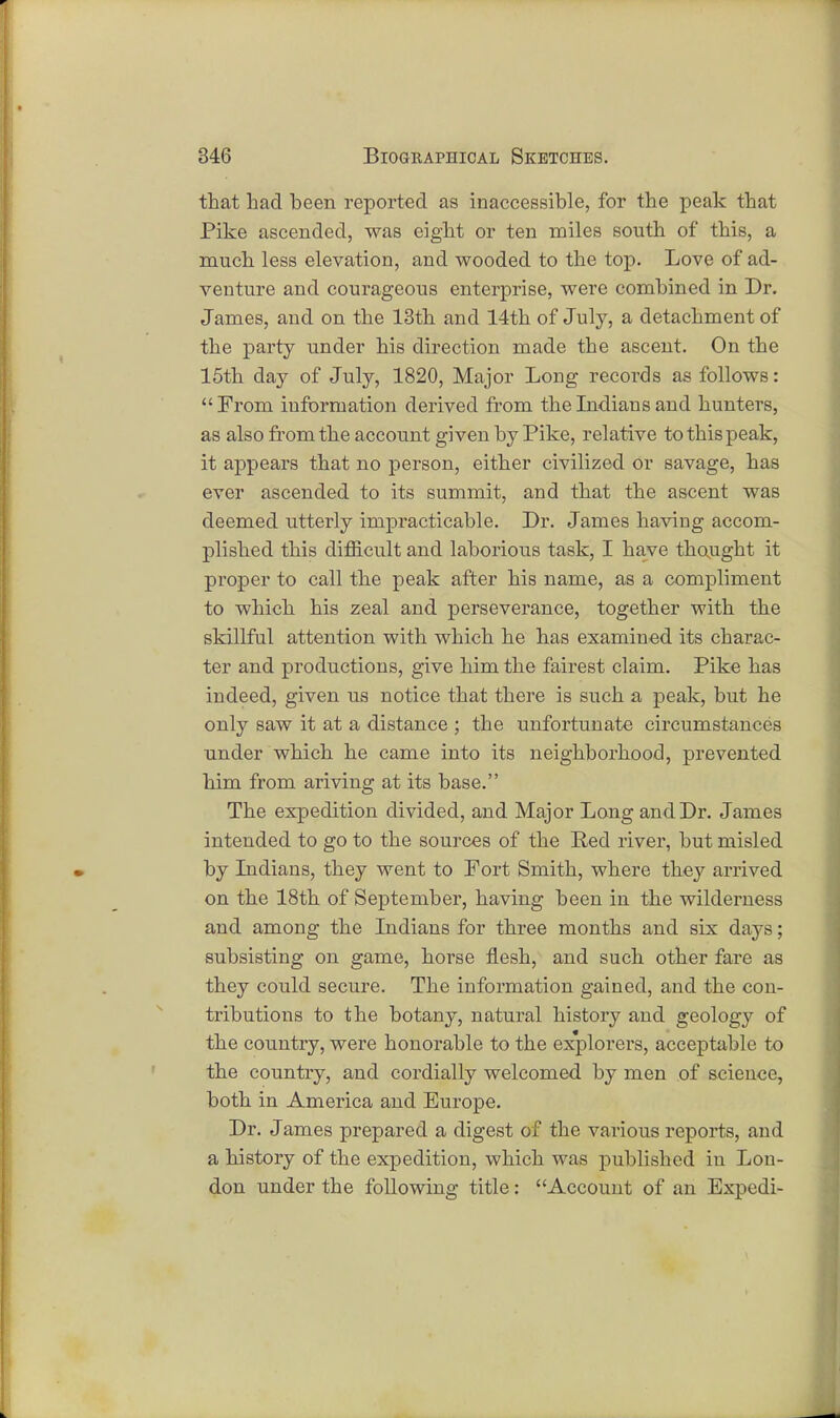 that had been reported as inaccessible, for the peak that Pike ascended, was eight or ten miles south of this, a much less elevation, and wooded to the top. Love of ad- venture and courageous enterprise, were combined in Dr. James, and on the 13th and 14th of July, a detachment of the party under his direction made the ascent. On the 15th day of July, 1820, Major Long records as follows: From information derived from the Indians and hunters, as also from the account given by Pike, relative to this peak, it appears that no person, either civilized or savage, has ever ascended to its summit, and that the ascent was deemed utterly impracticable. Dr. James having accom- plished this difficult and laborious task, I have thought it proper to call the peak after his name, as a compliment to which his zeal and perseverance, together with the skillful attention with which he has examined its charac- ter and productions, give him the fairest claim. Pike has indeed, given us notice that there is such a peak, but he only saw it at a distance ; the unfortunate circumstances under which he came into its neighborhood, prevented him from ariving at its base. The expedition divided, and Major Long and Dr. James intended to go to the sources of the Ped river, but misled by Indians, they went to Fort Smith, where they arrived on the 18th of September, having been in the wilderness and among the Indians for three months and six days; subsisting on game, horse flesh, and such other fare as they could secure. The information gained, and the con- tributions to the botany, natural history and geology of the country, were honorable to the explorers, acceptable to the country, and cordially welcomed by men of science, both in America and Europe. Dr. James prepared a digest of the various reports, and a history of the expedition, which was published in Lon- don under the following title: Account of an Expedi-