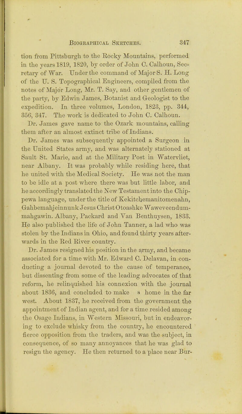 tion from Pittsburgh to the Rocky Mountains, performed in the years 1819, 1820, by order of John 0. Calhoun, Sec- retary of War. Under the command of Major S. H. Long of the U. S. Topographical Engineers, compiled from the notes of Major Long, Mr. T. Say, and other gentlemen of the party, by Edwin James, Botanist and Geologist to the expedition. In three volumes, London, 1823, pp. 344, 356, 347. The work is dedicated to John C. Calhoun. Dr. James gave name to the Ozark mountains, calling them after an almost extinct tribe of Indians. Br. James was subsequently appointed a Surgeon in the United States army, and was alternately stationed at Sault St. Marie, and at the Military Post in Watervliet, near Albany. It was probably while residing here, that he united with the Medical Society. He was not the man to be idle at a post where there was but little labor, and he accordingly translated the New Testament into the Chip- pewa language, under the title of Kekitckemanitomenahn, Gahbemahj einnunk Jesus Christ Otoashke Waweveendum- mahgawin. Albany, Packard and Van Benthuysen, 1833. He also published the life of John Tanner, a lad who was stolen by the Indians in Ohio, and found thirty years after- wards in the Red River country. Dr. James resigned his position in the army, and became associated for a time with Mr. Edward C. Delavan, in con- ducting a journal devoted to the cause of temperance, but dissenting from some of the leading advocates of that reform, he relincmished his connexion with the journal about 1836, and concluded to make a home in the far west. About 1837, he received from the government the appointment of Indian agent, and for a time resided among the Osage Indians, in Western Missouri, but in endeavor- ing to exclude whisky from the country, he encountered fierce opposition from the traders, and was the subject, in consecmence, of so many annoyances that he was glad to resign the agency. He then returned to a place near Bur-