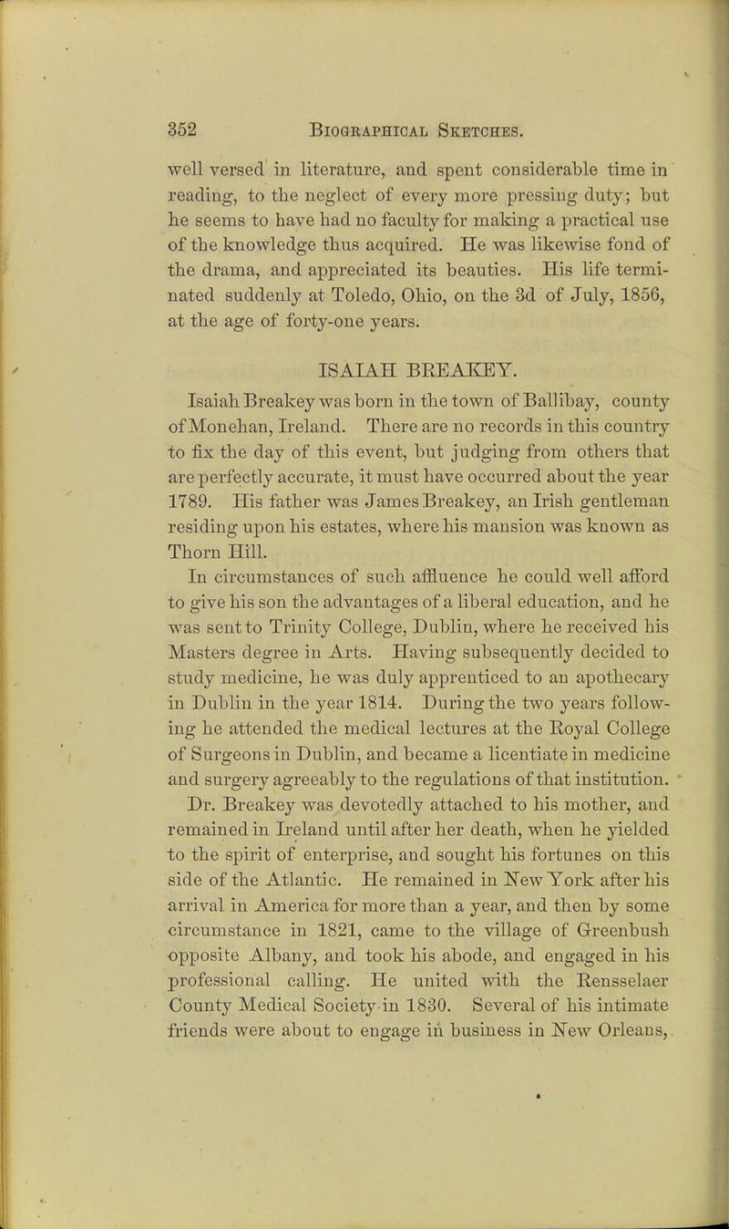 well versed in literature, and spent considerable time in reading, to the neglect of every more pressing duty; but be seems to have had no faculty for making a practical use of the knowledge thus acquired. He was likewise fond of the drama, and appreciated its beauties. His life termi- nated suddenly at Toledo, Ohio, on the 3d of July, 1856, at the age of forty-one years. ISAIAH BREAKEY. Isaiah Breakey was born in the town of Ball ibay, county of Monehan, Ireland. There are no records in this country to fix the day of this event, but judging from others that are perfectly accurate, it must have occurred about the year 1789. His father was James Breakey, an Irish gentleman residing upon his estates, where his mansion was known as Thorn Hill. In circumstances of such affluence he could well afford to give his son the advantages of a liberal education, and he was sent to Trinity College, Dublin, where he received his Masters degree in Arts. Having subsequently decided to study medicine, he was duly apprenticed to an apothecary in Dublin in the year 1814. During the two years follow- ing he attended the medical lectures at the Royal College of Surgeons in Dublin, and became a licentiate in medicine and surgery agreeably to the regulations of that institution. Dr. Breakey was devotedly attached to his mother, and remained in Ireland until after her death, when he yielded to the spirit of enterprise, and sought his fortunes on this side of the Atlantic. He remained in New York after his arrival in America for more than a year, and then by some circumstance in 1821, came to the village of Greenbush opposite Albany, and took his abode, and engaged in his professional calling. He united with the Rensselaer County Medical Societ}^ in 1830. Several of his intimate friends were about to engage iii business in New Orleans,