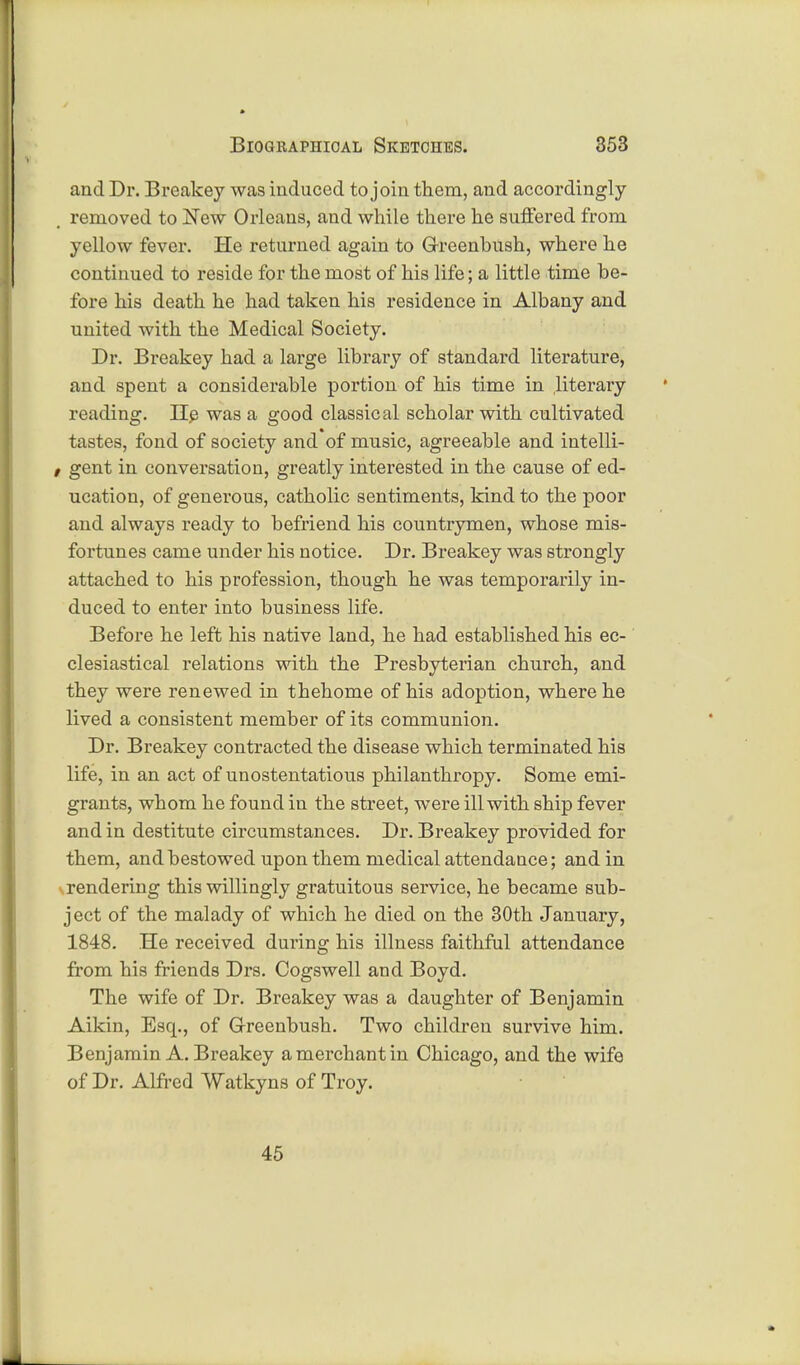 and Dr. Breakey was induced to join them, and accordingly removed to New Orleans, and while there he suffered from yellow fever. He returned again to Greenbush, where he continued to reside for the most of his life; a little time be- fore his death he had taken his residence in Albany and united with the Medical Society. Dr. Breakey had a large library of standard literature, and spent a considerable portion of his time in literary reading. He was a good classical scholar with cultivated tastes, fond of society and of music, agreeable and intelli- z gent in conversation, greatly interested in the cause of ed- ucation, of generous, catholic sentiments, kind to the poor and always ready to befriend his countrymen, whose mis- fortunes came under his notice. Dr. Breakey was strongly attached to his profession, though he was temporarily in- duced to enter into business life. Before he left his native land, he had established his ec- clesiastical relations with the Presbyterian church, and they were renewed in thehome of his adoption, where he lived a consistent member of its communion. Dr. Breakey contracted the disease which terminated his life, in an act of unostentatious philanthropy. Some emi- grants, whom he found in the street, were ill with ship fever and in destitute circumstances. Dr. Breakey provided for them, and bestowed upon them medical attendance; and in rendering this willingly gratuitous service, he became sub- ject of the malady of which he died on the 30th January, 1848. He received during his illness faithful attendance from his friends Drs. Cogswell and Boyd. The wife of Dr. Breakey was a daughter of Benjamin Aikin, Esq., of Greenbush. Two children survive him. Benjamin A. Breakey a merchant in Chicago, and the wife of Dr. Alfred Watkyns of Troy. 45