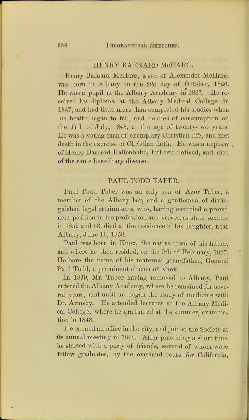 HENRY BARNARD McHARG. Henry Barnard McIIarg, a son of Alexander McHarg, was born in Albany on the 22d day of October, 1826. He was a pupil at the Albany Academy in 1837. He re- ceived his diploma at the Albany Medical College, in 1847, and had little more than completed his studies when his health began to fail, and he died of consumption on the 17th of July, 1848, at the age of twenty-two years. He was a young man of exemplary Christian life, and met death in the exercise of Christian faith. He was a nephew , of Henry Barnard Hallenbake, hitherto noticed, and died of the same hereditary disease. PAUL TODD TABER. Paul Todd Taber was an only son of Azor Taber, a member of the Albany bar, and a gentleman of distin- guished legal attainments, who, having occupied a promi- nent position in his profession, and served as state senator in 1852 and 53, died at the residence of his daughter, near Albany, June 10, 1858. Paul was born in Knox, the native town of his father, and where he then resided, on the 9th of February, 1827. He bore the name of his maternal grandfather, General Paul Todd, a prominent citizen of Knox. In 1839, Mr. Taber having removed to Albany, Paul entered the Albany Academy, where he remained for seve- ral years, and until he began the study of medicine with Dr. Armsby. He attended lectures at the Albany Medi- cal College, where he graduated at the summer' examina- tion in 1848. He opened an office in the city, and joined the Society at its anuual meeting in 1848. After practicing a short time he started with a party of friends, several of whom were fellow graduates, by the overland route for California,
