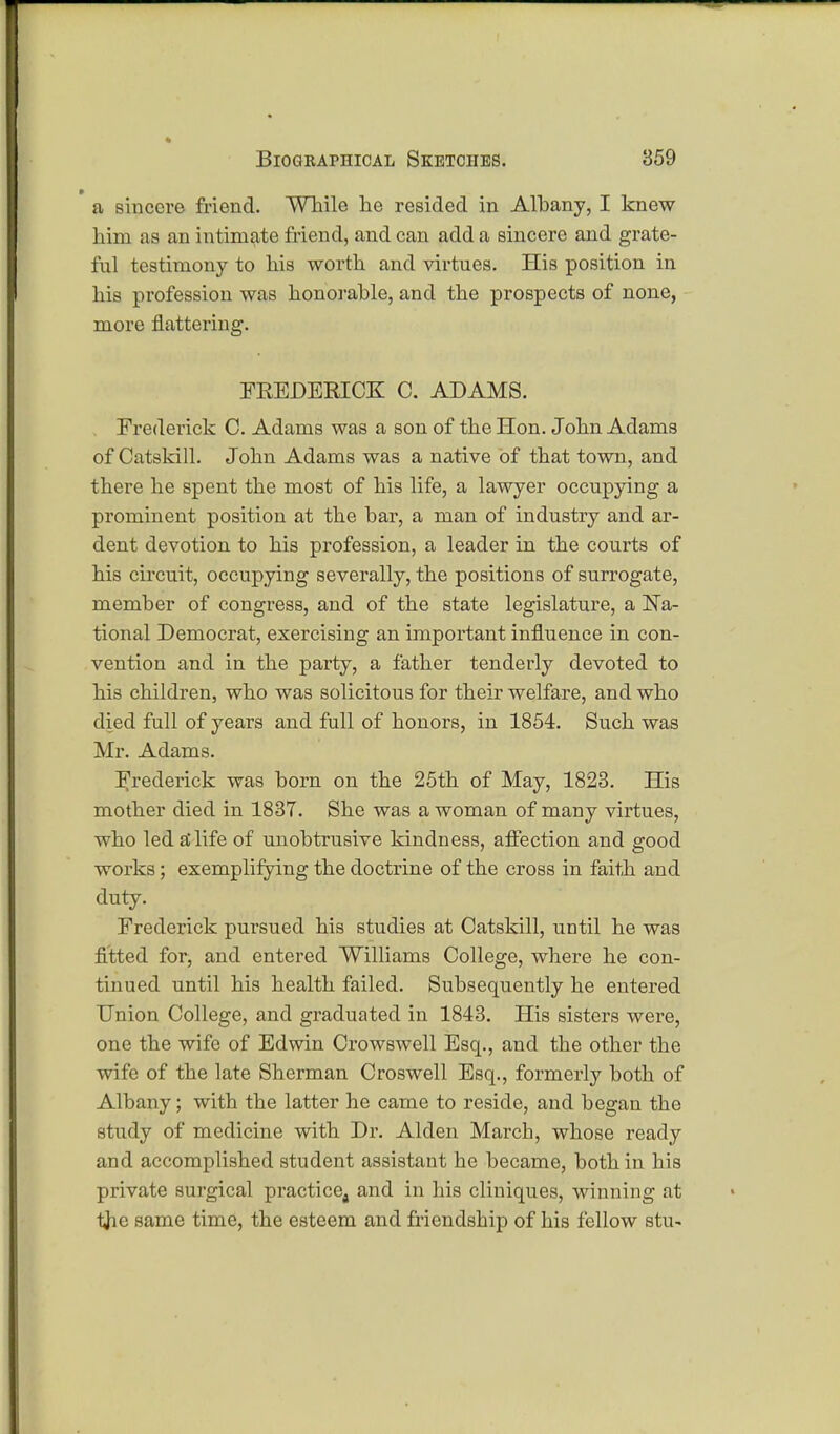 ■ a sincere friend. While lie resided in Albany, I knew him as an intimate Mend, and can add a sincere and grate- ful testimony to his worth and virtues. His position in his profession was honorable, and the prospects of none, more flattering. FREDERICK C. ADAMS. Frederick C. Adams was a son of the Hon. John Adams of Catskill. John Adams was a native of that town, and there he spent the most of his life, a lawyer occupying a prominent position at the bar, a man of industry and ar- dent devotion to his profession, a leader in the courts of his circuit, occupying severally, the positions of surrogate, member of congress, and of the state legislature, a Na- tional Democrat, exercising an important influence in con- vention and in the party, a father tenderly devoted to his children, who was solicitous for their welfare, and who died full of years and full of honors, in 1854. Such was Mr. Adams. Frederick was born on the 25th of May, 1823. His mother died in 1837. She was a woman of many virtues, who led a* life of unobtrusive kindness, affection and good works; exemplifying the doctrine of the cross in faith and duty. Frederick pursued his studies at Catskill, until he was fitted for, and entered Williams College, where he con- tinued until his health failed. Subsequently he entered Union College, and graduated in 1843. His sisters were, one the wife of Edwin Crowswell Esq., and the other the wife of the late Sherman Croswell Esq., formerly both of Albany; with the latter he came to reside, and began the study of medicine with Dr. Alden March, whose ready and accomplished student assistant he became, both in his private surgical practice4 and in his cliniques, winning at tfie same time, the esteem and friendship of his fellow stu-