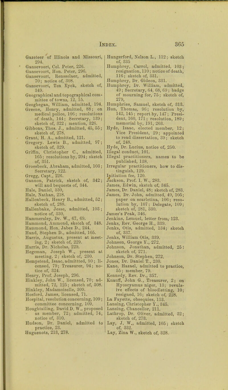 Gazetecr of Illinois and Missouri, 294. Gansevoort, Col. Peter, 220. Gansevoort, Hon. Peter, 296. Gansevoort, Rensselaer, admitted, 70; notice of, 308. Gansevoort, Ten Eyck, sketch of, 349. Geographical and topographical com- mittee of towns, 12, 15. Geoghegan, William, admitted, 194. Greene, Henry, admitted, 88; on medical police, 106 ; resolutions of death, 144; Secretary, 139; sketch of, 322 ; mention, 326. Gibbons, Thos. J., admitted, 45, 55; sketch of, 278. Grant, H. A., admitted, 121. Gregory. Lewis B., admitted, 97; sketch of, 329. Griffin, Christopher C, admitted, 165; resolutions by, 204; sketch of, 351. Groesbeck, Abraham, admitted, 103 ; Secretary, 122. Gregg, Capt., 226. Gannon, Patrick, sketch of, 342; will and bequests of, 344. Hale, Daniel, 330, Hale, Nathan, 218. Hallenbeck, Henry B., admitted, 52; sketch of, 288. Hallenbake, Jesse, admitted, 103; notice of, 330. Hammersley, Dr. W., 67, 69. Hammond, Ammond, sketch of, 348. Hammond, Hon. Jabez D., 244. Hand, Stephen D., admitted, 105. Harris, Augustus, present at meet- ing, 2 ; sketch of, 229. Harris, Dr. Nicholas, 229. Hegeman, Joseph W., present at meeting, 2 ; sketch of, 230. Hempstead, Isaac, admittted, 90 ; li- censed, 79; Treasurer, 94; no- tice of, 324. Henry, Prof. Joseph, 296. Hinkley, John VV., licensed, 70; ad- mitted, 72, 125; sketch of, 308. Hinkley, Madamoiselle, 309. Hosford, James, licensed, 71. Hospital, resolution concerning, 109 ; committee concerning, 109. Houghtailing, David D. W., proposed as member, 72; admitted, 74, notice of, 310. Hudson, Dr. Daniel, admitted to practice, 23. Huguenots, 213, 278. Hungerford, Nelson L., 112; sketch of, 335 Humphrey, Carrol, admitted, 103; resignation, 110; notice of death, 116; sketch of, 331. Humphrey, Dr. Gideon, 331. Humphrey, Dr. William, admitted, 49; Secretary, 64, 68, 69; badge of mourning for, 75; sketch of, 279, Humphries, Samuel, sketch of, 313. Hun, Thomas, 90; resolution by, 142, 145; report by, 147 ; Presi- dent, 160, 171; resolution, 189; memorial by, 191, 263. Hyde, Isaac, elected member, 12; Vice President, 29; appointed to read dissertation, 39; sketch of, 248. Hyde, Dr. Lucius, notice of, .250. Illegal conduct, 101. Illegal practitioners, names to be published, 138. Irregular practitioners, how to dis- tinguish, 129. Initiation fee, 120. /ackson, Prof. I. W., 283. James, Edwin, sketch of, 345. James, Dr. Daniel, 48; sketch of, 283. James, Dr. John, admitted, 49, 105; paper on scarletina, 106; reso- lution by, 107; Delegate, 109; sketch of, 281, 330. James's Peak, 346. Jenkins, Lemuel, letter from, 123. Jenks, Rev. George H., 339. Jenks, Otis, admitted, 134; sketeh of, 337. Jenks, William Otis, 339. Johnson, George Y., 272. Johnson, Jonathan, admitted, 25 i sketch of, 271. Johnson, Dr. Stephen, 272. Jones, Dr. Daniel T., 230. Kane, Hazael, admitted to practice, 55; member, 79. Kennedy, Rev. Dr., 357. Knauff, John G., Treasurer, 2; on Hyoscyamus niger, 13; revuls- ive effects of bloodletting, 10; resigned, 16; sketch of, 228. La Fayette, obsequies, 113. Lansing, Christopher Y., 345. Lansing, Chancellor, 211. Lathrop, Dr. Oliver, admitted, 32; sketch of, 273. Lay, J. W., admitted, 105; sketch of, 332. Lay, Zina W., sketch of, 328.