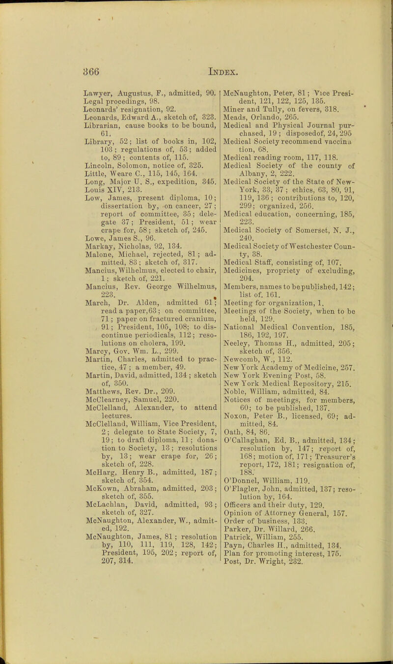 Lawyer, Augustus, F., admitted, 90. Legal procedings, 98. Leonards' resignation, 92. Leonards, Edward A., sketch of, 323. Librarian, cause books to be bound, 61. Library, 52; list of books in, 102, 103 ; regulations of, 53; added to, 89; contents of, 115. Lincoln, Solomon, notice of, 325. Little, Weare C, 115, 145, 164. Long, Major U. S., expedition, 345. Louis XIV, 213. Low, James, present diploma, 10; dissertation by, on cancer, 27 ; report of committee, 35; dele- gate 37 ; President, 51; wear crape for, 58 ; sketch of, 245. Lowe, James S., 96. Markay, Nicholas, 92, 134. Malone, Michael, rejected, 81; ad- mitted, 83 ; sketch of, 317. Mancius, Wilbelmus, elected to chair, 1; sketch of, 221. Mancius, Rev. George Wilbelmus, 223. , March, Dr. Alden, admitted 61; read a paper,63 ; on committee, 71; paper on fractured cranium, 91; President, 105, 108; to dis- continue periodicals, 112; reso- lutions on cholera, 199. Marcy, Gov. Wm. L., 299. Martin, Charles, admitted to prac- tice, 47 ; a member, 49. Martin, David, admitted, 134 ; sketch of, 350. Matthews, Rev. Dr., 209. McClearney, Samuel, 220. McClelland, Alexander, to attend lectures. McClelland, William, Vice President, 2; delegate to State Society, 7, 19; to draft diploma, 11; dona- tion to Society, 13; resolutions by, 13; wear crape for, 26; sketch of, 228. McHarg, Henry B., admitted, 187; sketch of, 354. McKown, Abraham, admitted, 203; sketch of, 355. McLachlan, David, admitted, 93; sketch of, 327. McNaughton, Alexander, W., admit- ed, 192. McNaughton, James, 81 ; resolution by, 110, 111, 119, 128, 142; President, 195, 202; report of, 207, 314. McNaughton, Peter, 81; Vice Presi- dent, 121, 122, 125, 135. Miner and Tully, on fevers, 318. Meads, Orlando, 265. Medical and Physical Journal pur- chased, 19 ; disposedof, 24, 295 Medical Society recommend vaccina tion, 68. Medical reading room, 117, 118. Medical Society of the county of Albany, 2, 222. Medical Society of the State of New- York, 33, 37 ; ethics, 63, 80, 91, 119, 136; contributions to, 120, 299; organized, 256. Medical education, concerning, 185, 223. Medical Society of Somerset, N. J., 240. Medical Society of AVestchester Coun- ty, 38. Medical Staff, consisting of, 107. Medicines, propriety of excluding, 204. Members, names to be published, 142; list of. 161. Meeting for organization, 1. Meetings of the Society, when to be held, 129. National Medical Convention, 185, 186, 192, 197. Neeley, Thomas H., admitted, 205; sketch of, 356. Newcomb, W., 112. New York Academy of Medicine, 257. New York Evening Post, 58. New York Medical Repository, 215. Noble, William, admitted, 84. Notices of meetings, for members, 60; to be published, 137. Noxon, Peter B., licensed, 69; ad- mitted, 84. Oath, 84, 86. O'Callaghan, Ed. B., admitted, 134; resolution by, 147; report of, 168; motion of, 171; Treasurer's report, 172, 181; resignation of, 188. O'Donnel, William, 119. O'Flagler, John, admitted, 137; reso- lution by, 164. Officers and their duty, 129. Opinion of Attorney General, 157. Order of business, 133. Parker, Dr. Willard, 266. Patrick, William, 255. Payn, Charles H., admitted, 134. Plan for promoting interest, 175. Post, Dr. Wright, 232.