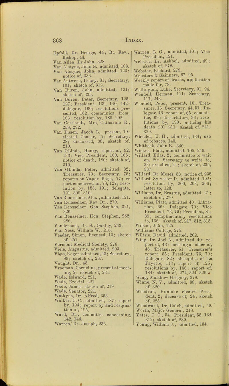 TJpfold, Dr. George, 44; Rt. Rev., Bishop, 44. Van Allen, Dr John, 328. Van Alstyne, John S., admitted, 103. Van Alstyne, John, admitted, 123; notice of, 336. Van Antwerp, Henry, 81; Secretary, 101; sketch of, 312. Van Buren, John, admitted, 121; sketch of, 335. Van Buren, Peter, Secretary, 125, 127; President, 139, 140, 142; delegate, 160; resolutions pre- sented, 162; communica. from, 163; resolution by, 189, 202. Van Cortlandt, Mrs. Catharine E., 258, 292. Van Dusen, Jacob L., present, 10; elected Censor, 17; Secretary, 28; dismissed, 38; sketch of, 210. Van OLinda, Henry, report of, 92, 133; Vice President, 160, 165; notice of death, 180; sketch of, 310. Van OLinda, Peter, admitted, 32; Treasurer, 70; Secretary, 75; reports on Vapor Bath, 77 ; re port concurred in, 78, 127; reso- lution by, 183, 191; delegate, 121, 309, 310. Van Rensselaer, Alex., admitted, 121. Van Rensselaer, Rev. Dr., 279. Van Rensselaer, Gen. Stephen, 321, 326. Van Rensselaer, Hon. Stephen, 282, 286. Vanderpoel, Dr. S., Oakley, 243. Van Ness, William W., 216. Veeder, Simon, licensed, 10; sketch of, 251. Vermont Medical Society, 270. Viele, Augustus, admitted, 203. Viets, Roger, admitted, 43; Secretary, 89; sketch of, 287. Vought, Dr., 43. Vrooman, Cornelius, present at meet- ing, 2 ; sketch of, 231. Wade, Edward, 221, Wade, Ezekiel, 221. Wade, James, sketch of, 219. Wade, Senator, 221. ' Watkyns, Dr. Alfred, 353. Walker, C. C, admitted, 187; report by, 194; report by and resigna- tion of, 195. Ward, Dr., committee concerning, 142, 144. Warren,' Dr. Joseph, 236. Warren, L. G., admitted, 101; Vice President, 121. Webster, Dr. Ashbel, admitted, 49; sketch of, 278. Webster, Richard, 279. Websters & Skinners, 67, 95. _ Weekly report of deaths, application made for, 78. Wellington, Luke, Secretary, 91, 94. Wendell, Herman, 111; Secretary, 117, 243. Wendell, Peter, present, 10 ; Trea- surer, 16; Secretary, 44, 51; De- legate, 46; report of, 65; commit- tee, 69 ; dissertation, 36; reso- lutions by, 190; noticing his death, 201, 211; sketch of, 241, 329. Wheeler, TJ. H., admitted, 134; use of tobacco, 140. Whitbeck, John B., 340. Wickes, Piatt, admitted, 105, 249. Willard, Elias, 2; committee to wait on, 20; Secretary to write to, 23; expelled, 24; sketch of, 235, 337. Willard, Dr. Moses, 58; notice of, 238 Willard, Sylvester D., admitted, 192; resolution by, 200, 203, 266; letter to, 123. Williams, Dr. Erastus, admitted, 21; sketch of, 270. Williams, Piatt, admitted 40; Libra- rian, 66; Delegate, 70; Vice President, 73, 79; President, 81. 89; complimentary resolutions to, 166; sketch of, 217, 312, 315. Wilson, John, 126. Williams College, 275. Wiltsie, David, admitted, 202. Wing, Dr. Joel A., admitted, 40; re- port of, 43; meeting at office of, 48; Treasurer, 51; Treasurer's report, 55; President, 73, 79; Delegate, 82; obsequies of La Fayette, 113; report of, 125; resolutions by, 166; report of, 184; sketch of, 274, 324, 329.4 Wing, Matthew Gregory, 278. Winne, N. V., admitted, 88; sketch of, 320. Woodruff, Hunloke elected Presi- dent, 2; decease of, 24; sketch of, 225. Woodward, Dr. Caleb, admitted, 48. Worth, Major General, 218. Yates, C. C, 54; President, 65, 134, 312; sketch of, 289. Young, William J., admitted, 134.