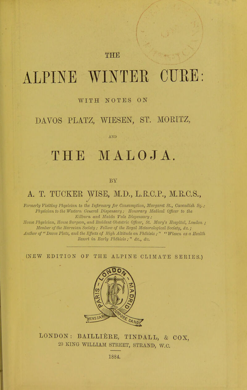 /' \ . K ' - \ THE ALPINE WINTER CURE: WITH NOTES ON DAVOS PLATZ, WIESEN, ST. MORITZ, AND THE MALOJA. BY A. T. TUCKER WISE, M.D., L.R.C.P., M.R.C.S., Formerly Visiting Physician to the Infirmary for Consumption, Margaret St., Cavendish Sq. ; Physician to the Western General Dispensary; Honorary Medical Officer to the Kilburn and Maula Vale Dispensary; House Physician, House Surgeon, and Resident Obstetric Officer, St. Mary's Hospital, London ; Member of the Harveian Society ; Fellow of the Royal Meteorological Society, die.; Author of “ Davos Plats, and the Effects of High Altitude on Phthisis ; ” “ Wiescn as a Health Resort in Early Phthisis ; ” Ac., Ac. (NEW EDITION OF THE ALPINE CLIMATE SERIES.) LONDON: BAILLI&RE, TINDALL, & COX, 20 KING WILLIAM STREET, STRAND, W.C. 1884.