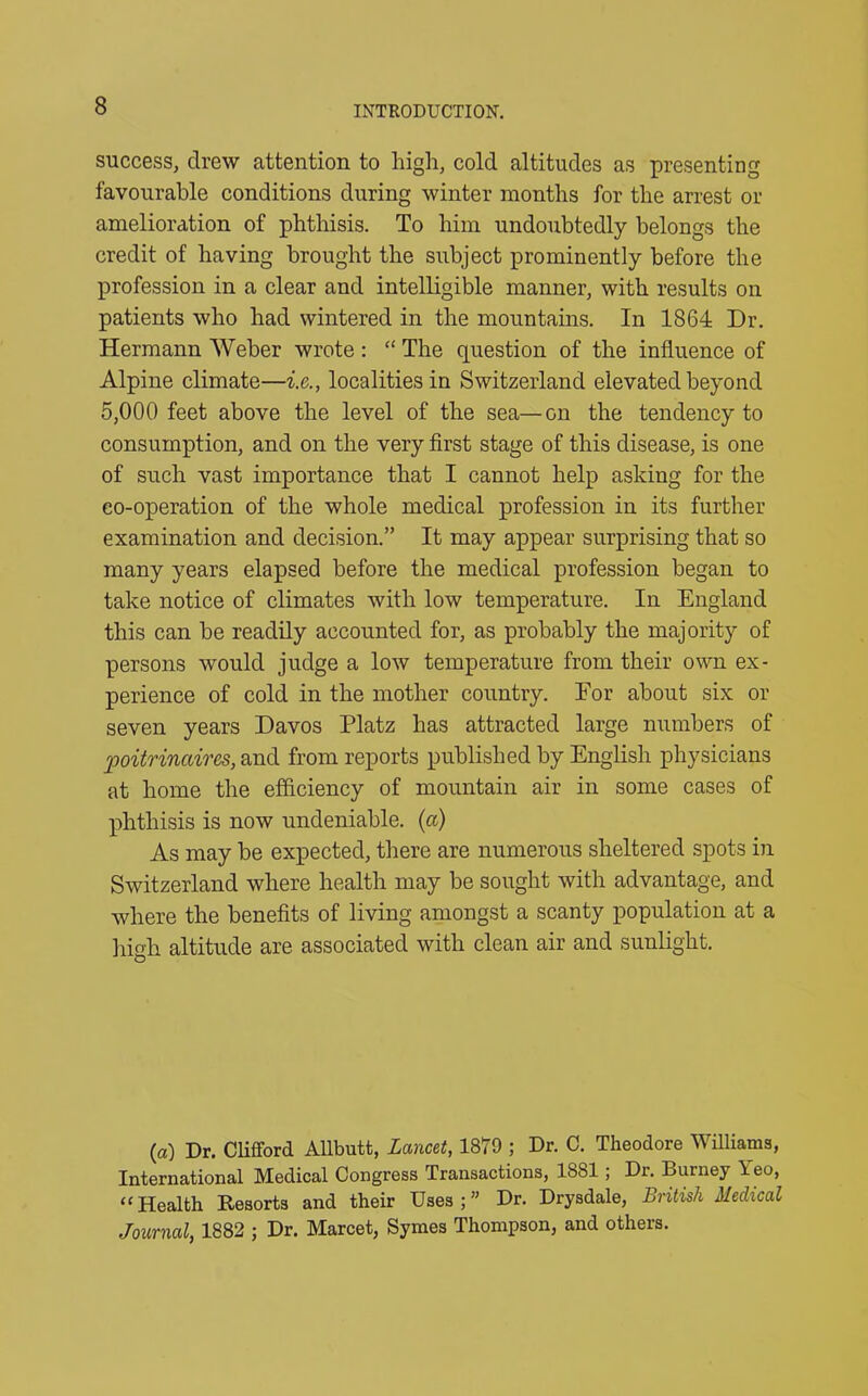 success, drew attention to high, cold altitudes as presenting favourable conditions during winter months for the arrest or amelioration of phthisis. To him undoubtedly belongs the credit of having brought the subject prominently before the profession in a clear and intelligible manner, with results on patients who had wintered in the mountains. In 1864 Dr. Hermann Weber wrote : “ The question of the influence of Alpine climate—i.e., localities in Switzerland elevated beyond 5,000 feet above the level of the sea—on the tendency to consumption, and on the very first stage of this disease, is one of such vast importance that I cannot help asking for the co-operation of the whole medical profession in its further examination and decision.” It may appear surprising that so many years elapsed before the medical profession began to take notice of climates with low temperature. In England this can be readily accounted for, as probably the majority of persons would judge a low temperature from their own ex- perience of cold in the mother country. For about six or seven years Davos Platz has attracted large numbers of poitrinaires, and from reports published by English physicians at home the efficiency of mountain air in some cases of phthisis is now undeniable, (a) As may be expected, there are numerous sheltered spots in Switzerland where health may be sought with advantage, and where the benefits of living amongst a scanty population at a high altitude are associated with clean air and sunlight. (a) Dr. Clifford Allbutt, Lcmcet, 1879 ; Dr. C. Theodore Williams, International Medical Congress Transactions, 1881 ; Di. Burney \eo, “ Health Resorts and their Uses;” Dr. Drysdale, British Medical Journal, 1882 ; Dr. Marcet, Symes Thompson, and others.