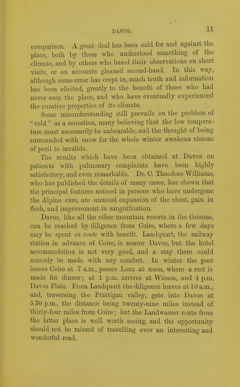 DAYOS. comparison. A great deal has been said for and against the place, both by those who understood something of the climate, and by others who based their observations on short visits, or on accounts gleaned second-hand. In this way, although some error has crept in, much truth and information has been elicited, greatly to the benefit of those who had never seen the place, and who have eventually experienced the curative properties of its climate. Some misunderstanding still prevails on the problem of “ cold ” as a sensation, many believing that the low tempera- ture must necessarily be unbearable, and the thought of being surrounded with snow for the whole winter awakens visions of peril to invalids. The results which have been obtained at Davos on patients with pulmonary complaints have been highly satisfactory, and even remarkable. Dr. C. Theodore Williams, who has published the details of many cases, has shown that the principal features noticed in persons who have undergone the Alpine cure, are unusual expansion of the chest, gain in flesh, and improvement in sanguification. Davos, like all the other mountain resorts in the Grisons, can be reached by diligence from Coire, where a few days may be spent en route with benefit. Landquart, the railway station in advance of Coire, is nearer Davos, but the hotel accommodation is not very good, and a stay there could scarcely be made with any comfort. In winter the post leaves Coire at 7 a.m., passes Lenz at noon, where a rest is made for dinner; at 1 p.m. arrives at Wiesen, and 4 p.m. Davos Platz. Prom Landquart the diligence leaves at 10 a.m., and, traversing the Prattigau valley, gets into Davos at 5.30 p.m., the distance being twenty-nine miles instead of thirty-four miles from Coire; but the Landwasser route from the latter place is well worth seeing, and the opportunity should not be missed of travelling over an interesting and wonderful road.