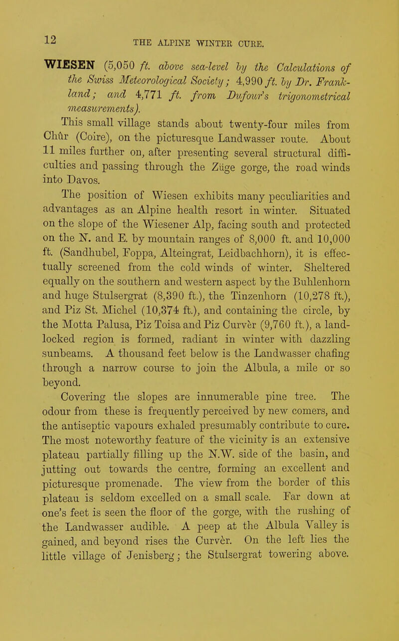 WIESEN (5,050 ft. above sea-level by the Calculations of the Swiss Meteorological Society; 4,990 ft. by Dr. FranJc- land; and 4,771 ft. from, Dvfour's trigonometrical measurements). This small village stands about twenty-four miles from Chur (Coire), on the picturesque Landwasser route. About 11 miles further ou, after presenting several structural diffi- culties and passing through the Ziige gorge, the road winds into Davos. The position of Wiesen exhibits many peculiarities and advantages as an Alpine health resort in winter. Situated on the slope of the Wiesener Alp, facing south and protected on the 1ST. and E. by mountain ranges of 8,000 ft. and 10,000 ft. (Sandhubel, Foppa, Alteingrat, Leidbachhorn), it is effec- tually screened from the cold winds of winter. Sheltered equally on the southern and western aspect by the Buhlenhorn and huge Stulsergrat (8,390 ft.), the Tinzenhorn (10,278 ft.), and Piz St. Michel (10,374 ft.), and containing the circle, by the Motta Palusa, Piz ToisaandPiz Curver (9,760 ft.), a land- locked region is formed, radiant in winter with dazzling sunbeams. A thousand feet below is the Landwasser chafing through a narrow course to join the Albula, a mile or so beyond. Covering the slopes are innumerable pine tree. The odour from these is frequently perceived by new comers, and the antiseptic vapours exhaled presumably contribute to cure. The most noteworthy feature of the vicinity is an extensive plateau partially filling up the N.W. side of the basin, and jutting out towards the centre, forming an excellent and picturesque promenade. The view from the border of this plateau is seldom excelled on a small scale. Ear down at one’s feet is seen the floor of the gorge, with the rushing of the Landwasser audible. A peep at the Albula A alley is gained, and beyond rises the Curver. On the left lies the little village of Jenisberg; the Stulsergrat towering above.
