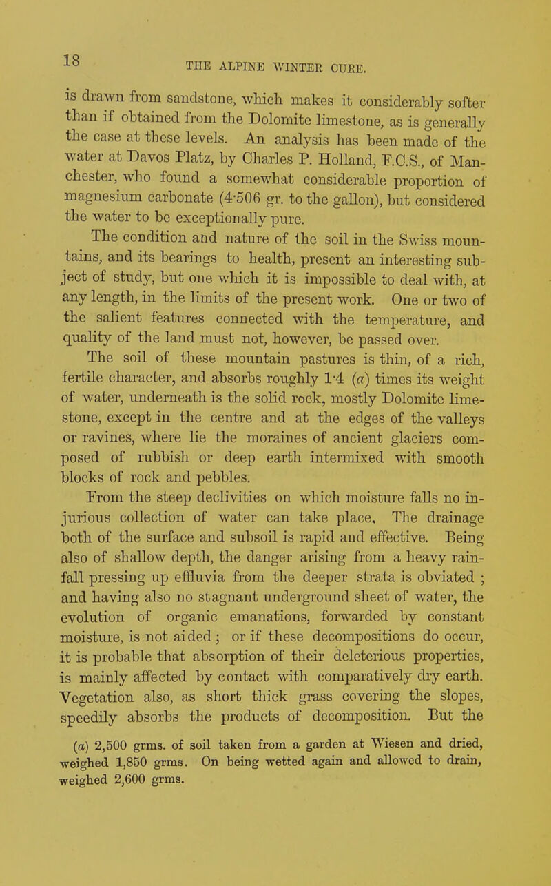 THE ALPINE WINTER CURE. is drawn from sandstone, which makes it considerably softer than if obtained from the Dolomite limestone, as is generally the case at these levels. An analysis has been made of the water at Davos Platz, by Charles P. Holland, F.C.S., of Man- chester, who found a somewhat considerable proportion of magnesium carbonate (4'506 gr. to the gallon), but considered the water to be exceptionally pure. The condition and nature of the soil in the Swiss moun- tains, and its bearings to health, present an interesting sub- ject of stud)'', but one which it is impossible to deal with, at any length, in the limits of the present work. One or two of the salient features connected with the temperature, and quality of the land must not, however, be passed over. The soil of these mountain pastures is thin, of a rich, fertile character, and absorbs roughly P4 (a) times its weight of water, underneath is the solid rock, mostly Dolomite lime- stone, except in the centre and at the edges of the valleys or ravines, where lie the moraines of ancient glaciers com- posed of rubbish or deep earth intermixed with smooth blocks of rock and pebbles. Prom the steep declivities on which moisture falls no in- jurious collection of water can take place. The drainage both of the surface and subsoil is rapid aud effective. Being also of shallow depth, the danger arising from a heavy rain- fall pressing up effluvia from the deeper strata is obviated ; and having also no stagnant underground sheet of water, the evolution of organic emanations, forwarded by constant moisture, is not aided ; or if these decompositions do occur, it is probable that absorption of their deleterious properties, is mainly affected by contact with comparatively dry earth. Vegetation also, as short thick grass covering the slopes, speedily absorbs the products of decomposition. But the (a) 2,500 grms. of soil taken from a garden at Wiesen and dried, ■weighed 1,850 grms. On being wetted again and allowed to drain, weighed 2,600 grms.