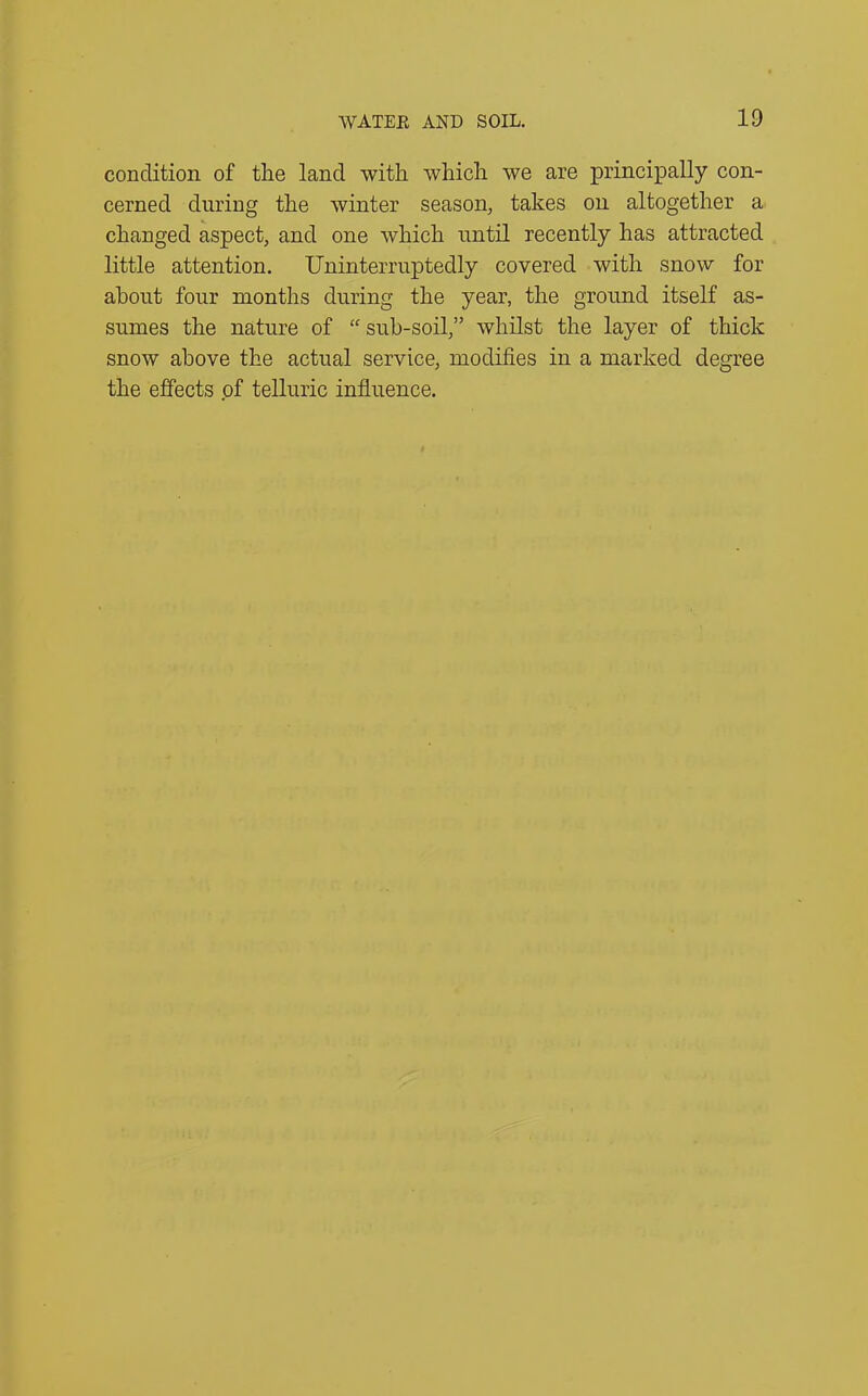 condition of the land with which we are principally con- cerned during the winter season, takes on altogether a changed aspect, and one which until recently has attracted little attention. Uninterruptedly covered with snow for about four months during the year, the ground itself as- sumes the nature of “ sub-soil,” whilst the layer of thick snow above the actual service, modifies in a marked degree the effects of telluric influence.