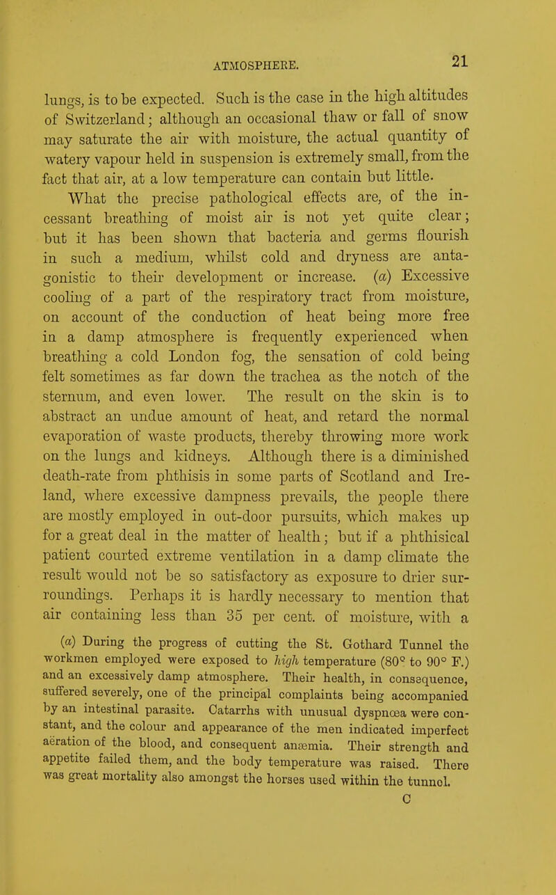 ATMOSPHERE. lungs, is to be expected. Such is tbe case in the high altitudes of Switzerland; although an occasional thaw or fall of snow may saturate the air with moisture, the actual quantity of watery vapour held in suspension is extremely small, from the fact that air, at a low temperature can contain but little. What the precise pathological effects are, of the in- cessant breathing of moist air is not yet quite clear; but it has been shown that bacteria and germs flourish in such a medium, whilst cold and dryness are anta- gonistic to their development or increase, (a) Excessive cooling of a part of the respiratory tract from moisture, on account of the conduction of heat being more free in a damp atmosphere is frequently experienced when breathing a cold London fog, the sensation of cold being felt sometimes as far down the trachea as the notch of the sternum, and even lower. The result on the skin is to abstract an undue amount of heat, and retard the normal evaporation of waste products, thereby throwing more work on the lungs and kidneys. Although there is a diminished death-rate from phthisis in some parts of Scotland and Ire- land, where excessive dampness prevails, the people there are mostly employed in out-door pursuits, which makes up for a great deal in the matter of health; but if a phthisical patient courted extreme ventilation in a damp climate the result would not be so satisfactory as exposure to drier sur- roundings. Perhaps it is hardly necessary to mention that air containing less than 35 per cent, of moisture, with a (a) During the progress of cutting the St. Gothard Tunnel the workmen employed were exposed to high temperature (80Q to 90° F.) and an excessively damp atmosphere. Their health, in consequence, suffered severely, one of the principal complaints being accompanied by an intestinal parasite. Catarrhs with unusual dyspnoea were con- stant, and the colour and appearance of the men indicated imperfect aeration of the blood, and consequent anmmia. Their strength and appetite failed them, and the body temperature was raised. There was great mortality also amongst the horses used within the tunnel. C