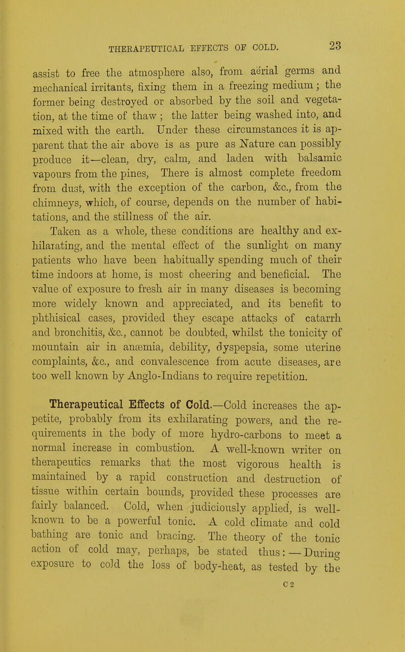 THERAPEUTICAL EFFECTS OF COLD. assist to free the atmosphere also, from aerial germs and mechanical irritants, fixing them in a freezing medium; the former being destroyed or absorbed by the soil and vegeta- tion, at the time of thaw ; the latter being washed into, and mixed with the earth. Under these circumstances it is ap- parent that the air above is as pure as Nature can possibly produce it—clean, dry, calm, and laden with balsamic vapours from the pines, There is almost complete freedom from dust, with the exception of the carbon, &c., from the chimneys, which, of course, depends on the number of habi- tations, and the stillness of the air. Taken as a whole, these conditions are healthy and ex- hilarating, and the mental effect of the sunlight on many patients who have been habitually spending much of their time indoors at home, is most cheering and beneficial. The value of exposure to fresh air in many diseases is becoming more widely known and appreciated, and its benefit to phthisical cases, provided they escape attacks of catarrh and bronchitis, &e., cannot be doubted, whilst the tonicity of mountain air in anaemia, debility, dyspepsia, some uterine complaints, &c., and convalescence from acute diseases, are too well known by Anglo-Indians to require repetition. Therapeutical Effects of Cold.—Cold increases the ap- petite, probably from its exhilarating powers, and the re- quirements in the body of more hydro-carbons to meet a normal increase in combustion. A well-known writer on therapeutics remarks that the most vigorous health is maintained by a rapid construction and destruction of tissue within certain bounds, provided these processes are fairly balanced. Cold, when judiciously applied, is well- known to be a powerful tonic. A cold climate and cold bathing are tonic and bracing. The theory of the tonic action of cold may, perhaps, be stated thusDuring exposure to cold the loss of body-lieat, as tested by the C 2