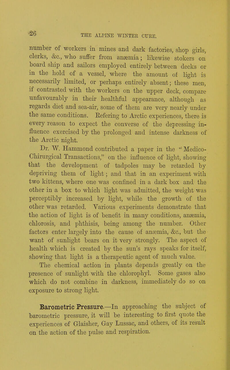 number of workers in mines and dark factories, shop girls, clerks, &c., who suffer from anaemia • likewise stokers on board ship and sailors employed entirely between decks or in the hold of a vessel, where the amount of light is necessarily limited, or perhaps entirely absent; these men, if contrasted with the workers on the upper deck, compare unfavourably in their healthful appearance, although as regards diet and sea-air, some of them are very nearly under the same conditions. Eefering to Arctic experiences, there is every reason to expect the converse of the depressing in- fluence exercised by the prolonged and intense darkness of the Arctic night. Dr. W. Hammond contributed a paper in the “ Meclico- Chirurgical Transactions,” on the influence of light, showing that the development of tadpoles may be retarded by depriving them of light; and that in an experiment with two kittens, where one was confined in a dark box and the other in a box to which light was admitted, the weight was perceptibly increased by light, while the growth of the other was retarded. Various experiments demonstrate that the action of light is of benefit in many conditions, anaemia, chlorosis, and phthisis, being among the number. Other factors enter largely into the cause of anaemia, &c., but the want of sunlight bears on it very strongly. The aspect of health which is created by the sun’s rays speaks for itself, showing that light is a therapeutic agent of much value. The chemical action in plants depends greatly on the presence of sunlight with the chlorophyl. Some gases also which do not combine in darkness, immediately do so on exposure to strong light. Barometric Pressure.—In approaching the subject of barometric pressure, it will be interesting to first quote the experiences of Glaisher, Gay Lussac, and others, of its result on the action of the pulse and respiration.