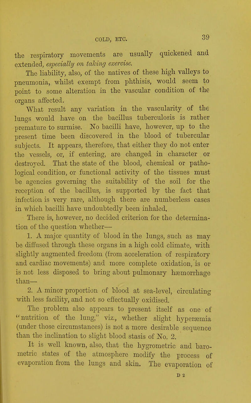 the respiratory movements are usually quickened and extended, especially on talcing exercise. The liability, also, of the natives of these high valleys to pneumonia, whilst exempt from phthisis, would seem to point to some alteration in the vascular condition of the organs affected. What result any variation in the vascularity of the lungs would have on the bacillus tuberculosis is rather premature to surmise. No bacilli have, however, up to the present time been discovered in the blood of tubercular subjects. It appears, therefore, that either they do not enter the vessels, or, if entering, are changed in character or destroyed. That the state of the blood, chemical or patho- logical condition, or functional activity of the tissues must be agencies governing the suitability of the soil for the reception of the bacillus, is supported by the fact that infection is very rare, although there are numberless cases in which bacilli have undoubtedly been inhaled. There is, however, no decided criterion for the determina- tion of the question whether— 1. A major quantity of blood in the lungs, such as may be diffused through these organs in a high cold climate, with slightly augmented freedom (from acceleration of respiratory and cardiac movements) and more complete oxidation, is or is not less disposed to bring about pulmonary hasmorrhage than— 2. A minor proportion of blood at sea-level, circulating with less facility, and not so effectually oxidised. The problem also appears to present itself as one of “ nutrition of the lung,” viz., whether slight hyperaemia (under those circumstances) is not a more desirable sequence than the inclination to slight blood stasis of No. 2. It is well known, also, that the hygrometric and baro- metric states of the atmosphere modify the process of evaporation from the lungs and skin. The evaporation of