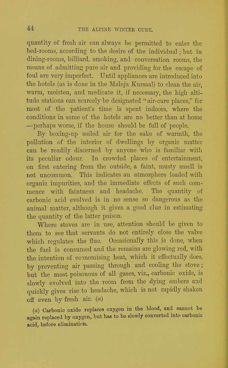 quantity of fresh air can always he permitted to enter the bed-rooms, according to the desire of the individual; hut in dining-rooms, billiard, smoking, and conversation rooms, the means of admitting pure air and providing for the escape of foul are very imperfect. Until appliances are introduced into the hotels (as is done in the Maloja Kursaal) to clean the air, warm, moisten, and medicate it, if necessary, the high alti- tude stations can scarcely be designated “ air-cure places,” for most of the patient’s time is spent indoors, where the conditions in some of the hotels are no better than at home —perhaps worse, if the house should be full of people. By boxing-up soiled air for the sake of warmth, the pollution of the interior of dwellings by organic matter can be readily discerned by anyone who is familiar with its peculiar odour. In crowded places of entertainment, on first entering from the outside, a faint, musty smell is not uncommon. This indicates an atmosphere loaded with organic impurities, and the immediate effects of such com- mence with faintness and headache. The quantity of carbonic acid evolved is in no sense so dangerous as the animal matter, although it gives a good clue in estimating the quantity of the latter poison. Where stoves are in use, attention should be given to them to see that servants do not entirely close the valve which regulates the flue. Occasionally this is done, when the fuel is consumed and the remains are glowing red, with the intention of economising heat, which it effectually does, by preventing air passing through and cooling the stove; but the most poisonous of all gases, viz., carbonic oxide, is slowly evolved into the room from the dying embers and quickly gives rise to headache, which is not rapidly shaken off even by fresh air. (a) (a) Carbonic oxide replaces oxygen in the blood, and cannot be again replaced by oxygen, but has to be slowly converted into caibonic acid, before elimination.