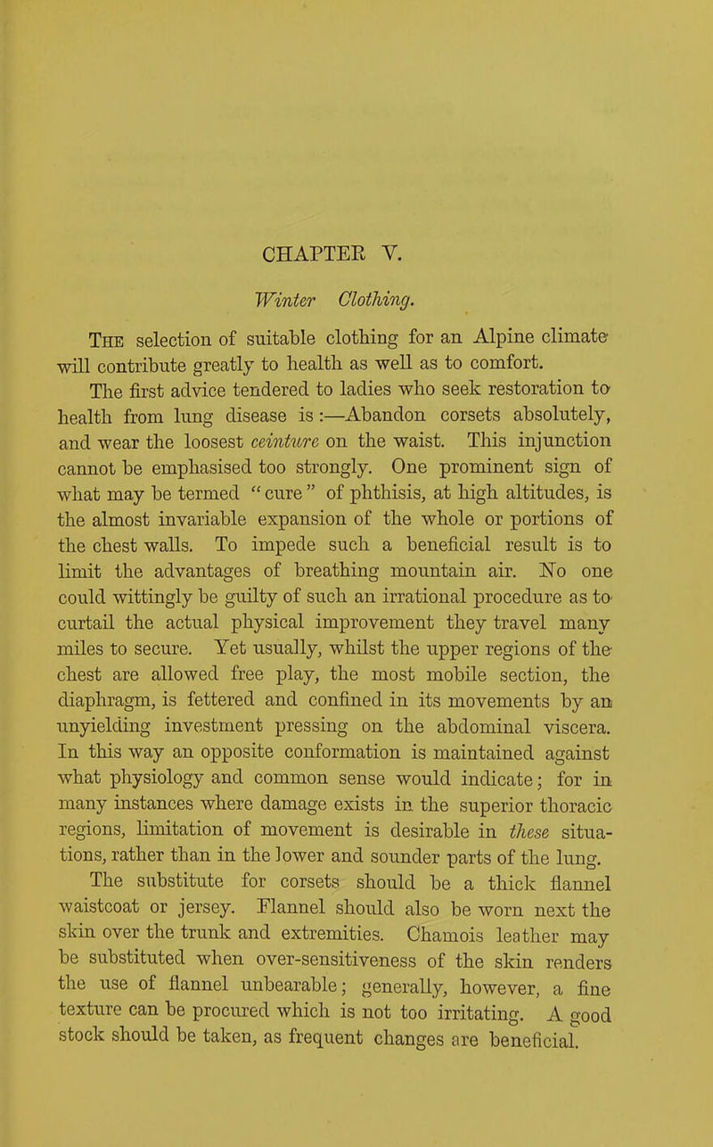 Winter Clothing. The selection of suitable clothing for an Alpine climate will contribute greatly to health as well as to comfort. The first advice tendered to ladies who seek restoration to health from lung disease is:—Abandon corsets absolutely, and wear the loosest ceinture on the waist. This injunction cannot be emphasised too strongly. One prominent sign of what may be termed “ cure ” of phthisis, at high altitudes, is the almost invariable expansion of the whole or portions of the chest walls. To impede such a beneficial result is to limit the advantages of breathing mountain air. Ho one could wittingly be guilty of such an irrational procedure as to curtail the actual physical improvement they travel many miles to secure. Yet usually, whilst the upper regions of the chest are allowed free play, the most mobile section, the diaphragm, is fettered and confined in its movements by an unyielding investment pressing on the abdominal viscera. In this way an opposite conformation is maintained against what physiology and common sense would indicate; for in many instances where damage exists in the superior thoracic regions, limitation of movement is desirable in these situa- tions, rather than in the lower and sounder parts of the lung. The substitute for corsets should be a thick flannel waistcoat or jersey. Flannel should also be worn next the skin over the trunk and extremities. Chamois leather may be substituted when over-sensitiveness of the skin renders the use of flannel unbearable; generally, however, a fine texture can be procured which is not too irritating. A good stock should be taken, as frequent changes are beneficial.