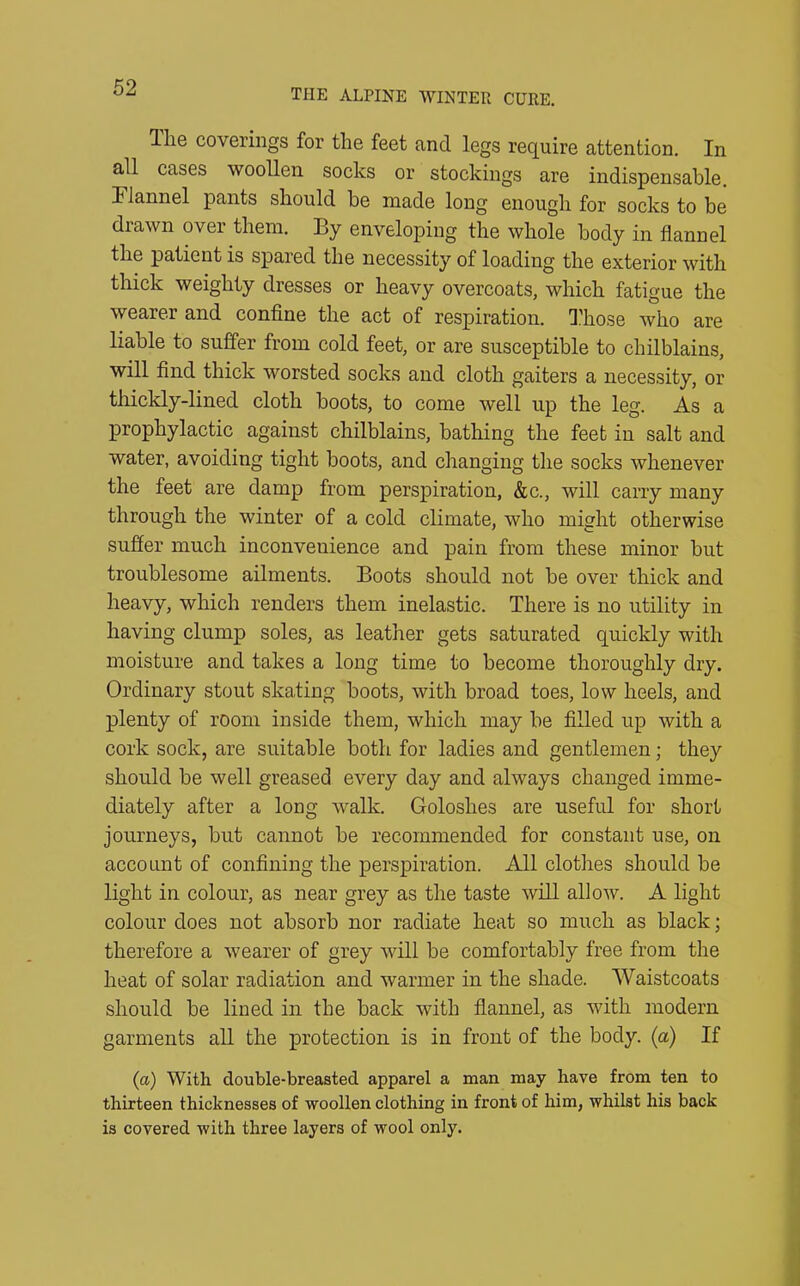 Ihe coverings for the feet and legs require attention. In all cases woollen socks or stockings are indispensable. Flannel pants should be made long enough for socks to be drawn over them. By enveloping the whole body in flannel the patient is spared the necessity of loading the exterior with thick weighty dresses or heavy overcoats, which fatigue the wearer and confine the act of respiration. Those who are liable to suffer from cold feet, or are susceptible to chilblains, will find thick worsted socks and cloth gaiters a necessity, or thickly-lined cloth boots, to come well up the leg. As a prophylactic against chilblains, bathing the feet in salt and water, avoiding tight boots, and changing the socks whenever the feet are damp from perspiration, &c., will carry many through the winter of a cold climate, who might otherwise suffer much inconvenience and pain from these minor but troublesome ailments. Boots should not be over thick and heavy, which renders them inelastic. There is no utility in having clump soles, as leather gets saturated quickly with moisture and takes a long time to become thoroughly dry. Ordinary stout skating boots, with broad toes, low heels, and plenty of room inside them, which may be filled up with a cork sock, are suitable both for ladies and gentlemen; they should be well greased every day and always changed imme- diately after a long walk. Goloshes are useful for short journeys, but cannot be recommended for constant use, on account of confining the perspiration. All clothes should be light in colour, as near grey as the taste will allow. A light colour does not absorb nor radiate heat so much as black; therefore a wearer of grey will be comfortably free from the heat of solar radiation and warmer in the shade. Waistcoats should be lined in the back with flannel, as with modern garments all the protection is in front of the body, (a) If (a) With double-breasted apparel a man may have from ten to thirteen thicknesses of woollen clothing in front of him, whilst his back is covered with three layers of wool only.