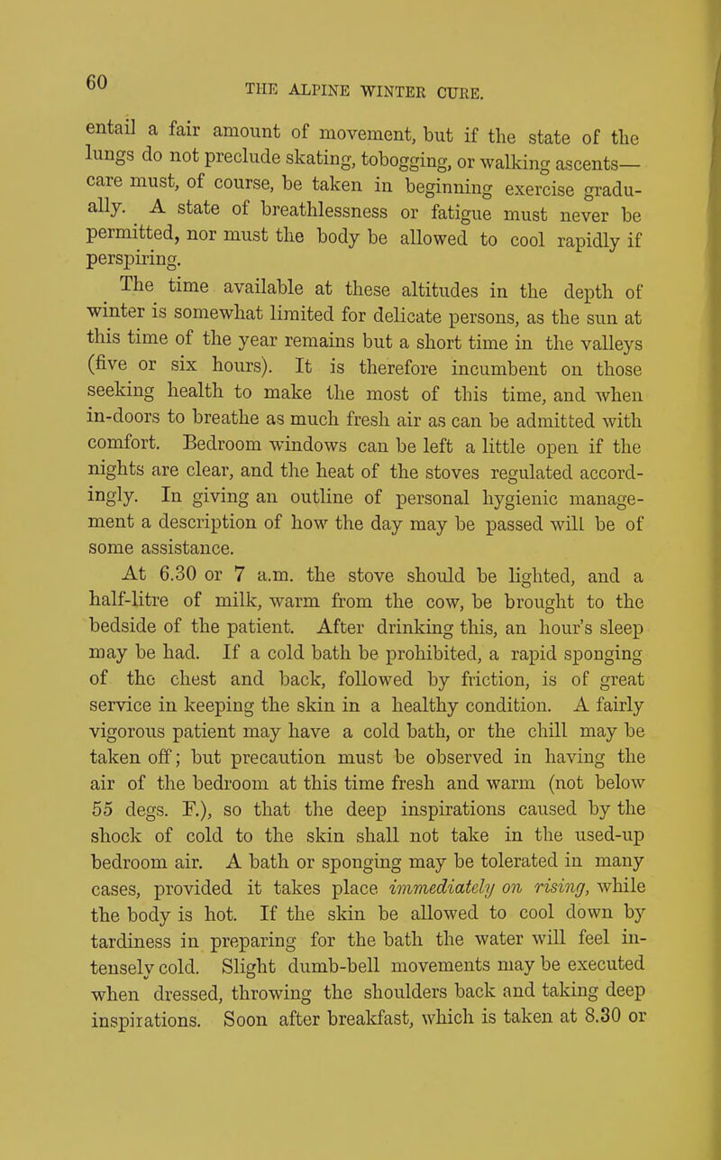 THE ALPINE WINTER CURE. entail a fair amount of movement, but if the state of the lungs do not preclude skating, tobogging, or walking ascents— care must, of course, be taken in beginning exercise gradu- ally. A state ot breathlessness or fatigue must never be permitted, nor must the body be allowed to cool rapidly if perspiring. The time available at these altitudes in the depth of winter is somewhat limited for delicate persons, as the sun at this time of the year remains but a short time in the valleys (five or six hours). It is therefore incumbent on those seeking health to make the most of this time, and when in-doors to breathe as much fresh air as can be admitted with comfort. Bedroom windows can be left a little open if the nights are clear, and the heat of the stoves regulated accord- ingly. In giving an outline of personal hygienic manage- ment a description of how the day may be passed will be of some assistance. At 6.30 or 7 a.m. the stove should be lighted, and a half-litre of milk, warm from the cow, be brought to the bedside of the patient. After drinking this, an hour’s sleep may be had. If a cold bath be prohibited, a rapid sponging of the chest and back, followed by friction, is of great service in keeping the skin in a healthy condition. A fairly vigorous patient may have a cold bath, or the chill may be taken off; but precaution must be observed in having the air of the bedroom at this time fresh and warm (not below 55 degs. F.), so that the deep inspirations caused by the shock of cold to the skin shall not take in the used-up bedroom air. A bath or sponging may be tolerated iu many cases, provided it takes place immediately on rising, while the body is hot. If the skin be allowed to cool down by tardiness in preparing for the bath the water will feel in- tenselv cold. Slight dumb-bell movements may be executed when dressed, throwing the shoulders back and taking deep inspirations. Soon after breakfast, which is taken at 8.30 or