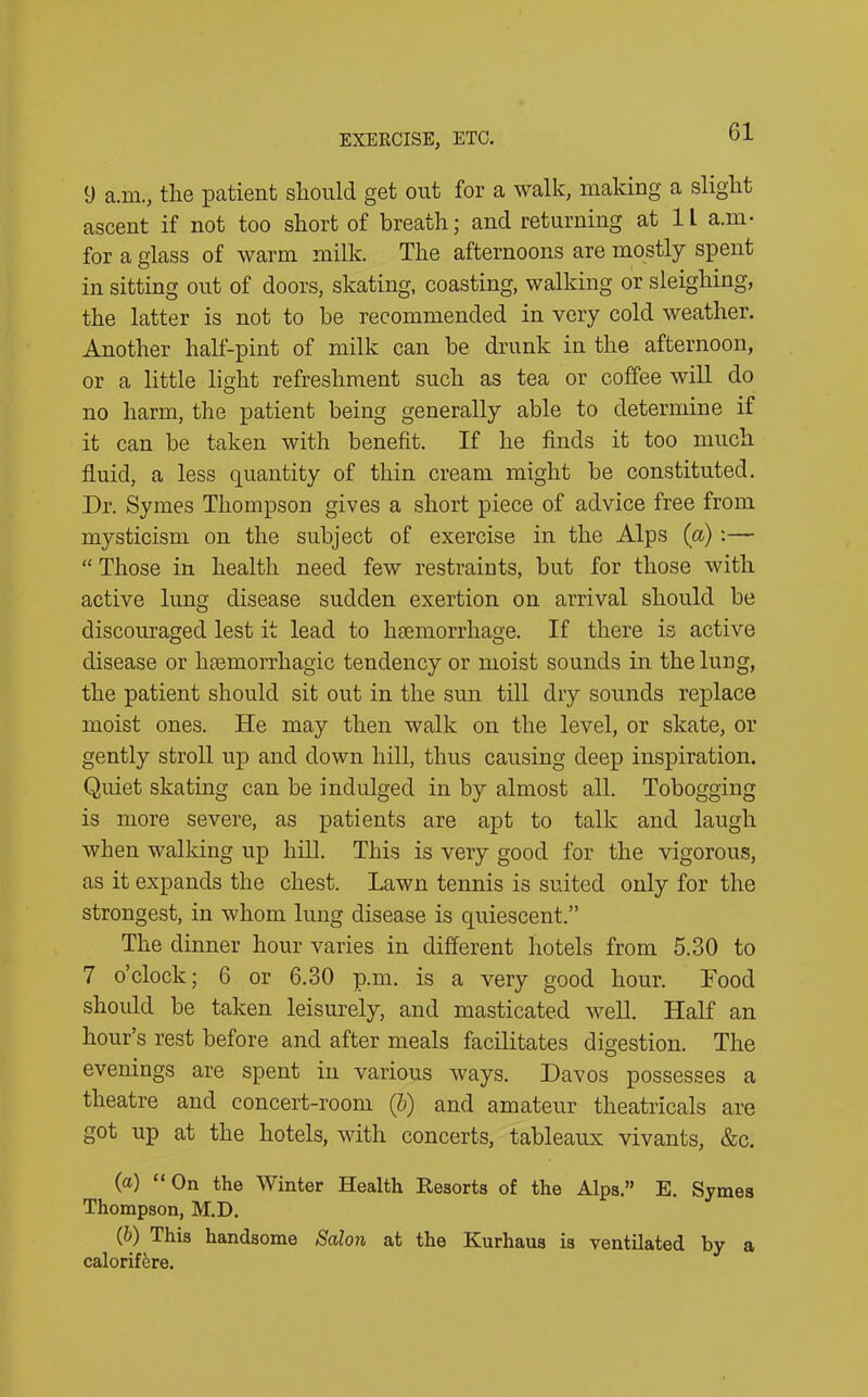 9 a.m., tlie patient should get out for a walk, making a slight ascent if not too short of breath; and returning at 1L a.m- for a glass of warm milk. The afternoons are mostly spent in sitting out of doors, skating, coasting, walking or sleighing, the latter is not to be recommended in very cold weather. Another half-pint of milk can be drunk in the afternoon, or a little light refreshment such as tea or coffee will do no harm, the patient being generally able to determine if it can be taken with benefit. If he finds it too much fluid, a less quantity of thin cream might be constituted. Dr. Symes Thompson gives a short piece of advice free from mysticism on the subject of exercise in the Alps (a) :— “ Those in health need few restraints, but for those with active lung disease sudden exertion on arrival should be discouraged lest it lead to haemorrhage. If there is active disease or hcemorrhagic tendency or moist sounds in the lung, the patient should sit out in the sun till dry sounds replace moist ones. He may then walk on the level, or skate, or gently stroll up and down hill, thus causing deep inspiration. Quiet skating can be indulged in by almost all. Tobogging is more severe, as patients are apt to talk and laugh when walking up hill. This is very good for the vigorous, as it expands the chest. Lawn tennis is suited only for the strongest, in whom lung disease is quiescent.” The dinner hour varies in different hotels from 5.30 to 7 o’clock; 6 or 6.30 p.m. is a very good hour. Food should be taken leisurely, and masticated well. Half an hour’s rest before and after meals facilitates digestion. The evenings are spent in various ways. Davos possesses a theatre and concert-room (b) and amateur theatricals are got up at the hotels, with concerts, tableaux vivants, &c. (a) “On the Winter Health Resorts of the Alps.” E. Symes Thompson, M.D. (b) This handsome Salon at the Kurhaus is ventilated by a calorifcre.