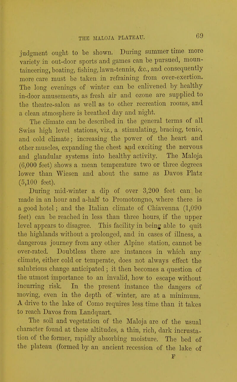 judgment ought to he shown. During summer time more variety in out-door sports and games can he pursued, moun- taineering, boating, fishing, lawn-tennis, &c., and consequently more care must he taken in refraining from over-exertion. The long evenings of winter can he enlivened hy healthy in-door amusements, as fresh air and ozone are supplied to the theatre-salon as well as to other recreation rooms, and a clean atmosphere is breathed day and night. The climate can he described in the general terms of all Swiss high level stations, viz., a stimulating, bracing, tonic, and cold climate; increasing the power of the heart and other muscles, expanding the chest and exciting the nervous and glandular systems into healthy activity. The Maloja (6,000 feet) shows a mean temperature two or three degrees lower than Wiesen and about the same as Davos Platz (5,100 feet). During mid-winter a dip of over 3,200 feet can he made in an hour and a-lialf to Promotongno, where there is a good hotel; and the Italian climate of Chiavenna (1,090 feet) can he reached in less than three hours, if the upper level appears to disagree. This facility in being able to quit the highlands without a prolonged, and in cases of illness, a dangerous journey from any other Alpine station, cannot be over-rated. Doubtless there are instances in which any climate, either cold or temperate, does not always effect the salubrious change anticipated ; it then becomes a question of the utmost importance to an invalid, how to escape without incurring risk. In the present instance the dangers of moving, even in the depth of winter, are at a minimum. A drive to the lake of Como requires less time than it takes to reach Davos from Landquart. The soil and vegetation of the Maloja are of the usual character found at these altitudes, a thin, rich, dark incrusta- tion of the former, rapidly absorbing moisture. The bed of the plateau (formed by an ancient recession of the lake of F