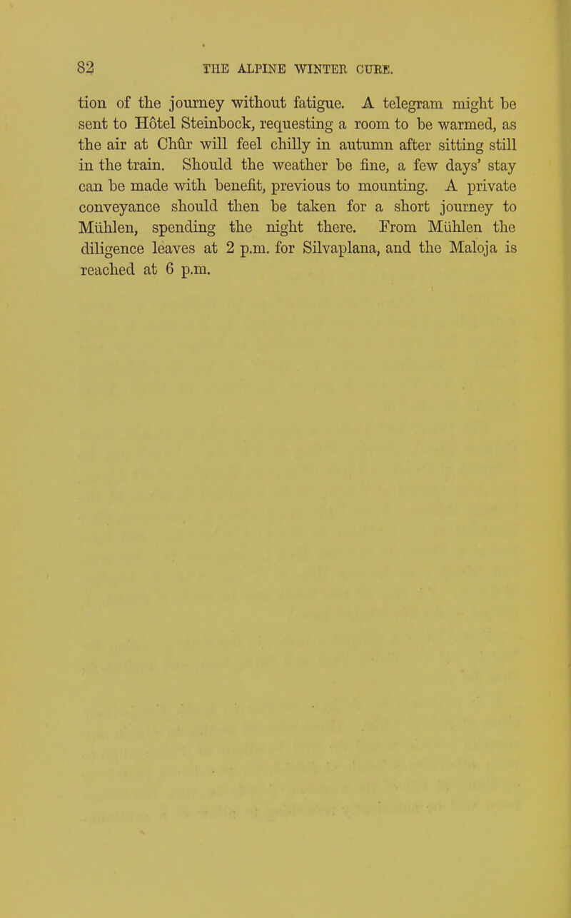 tion of the journey without fatigue. A telegram might he sent to Hotel Steinbock, requesting a room to be warmed, as the air at CMr will feel chilly in autumn after sitting still in the train. Should the weather be fine, a few days’ stay can be made with benefit, previous to mounting. A private conveyance should then be taken for a short journey to Miihlen, spending the night there. From Muhlen the diligence leaves at 2 p.m. for Silvaplana, and the Maloja is reached at 6 p.m.