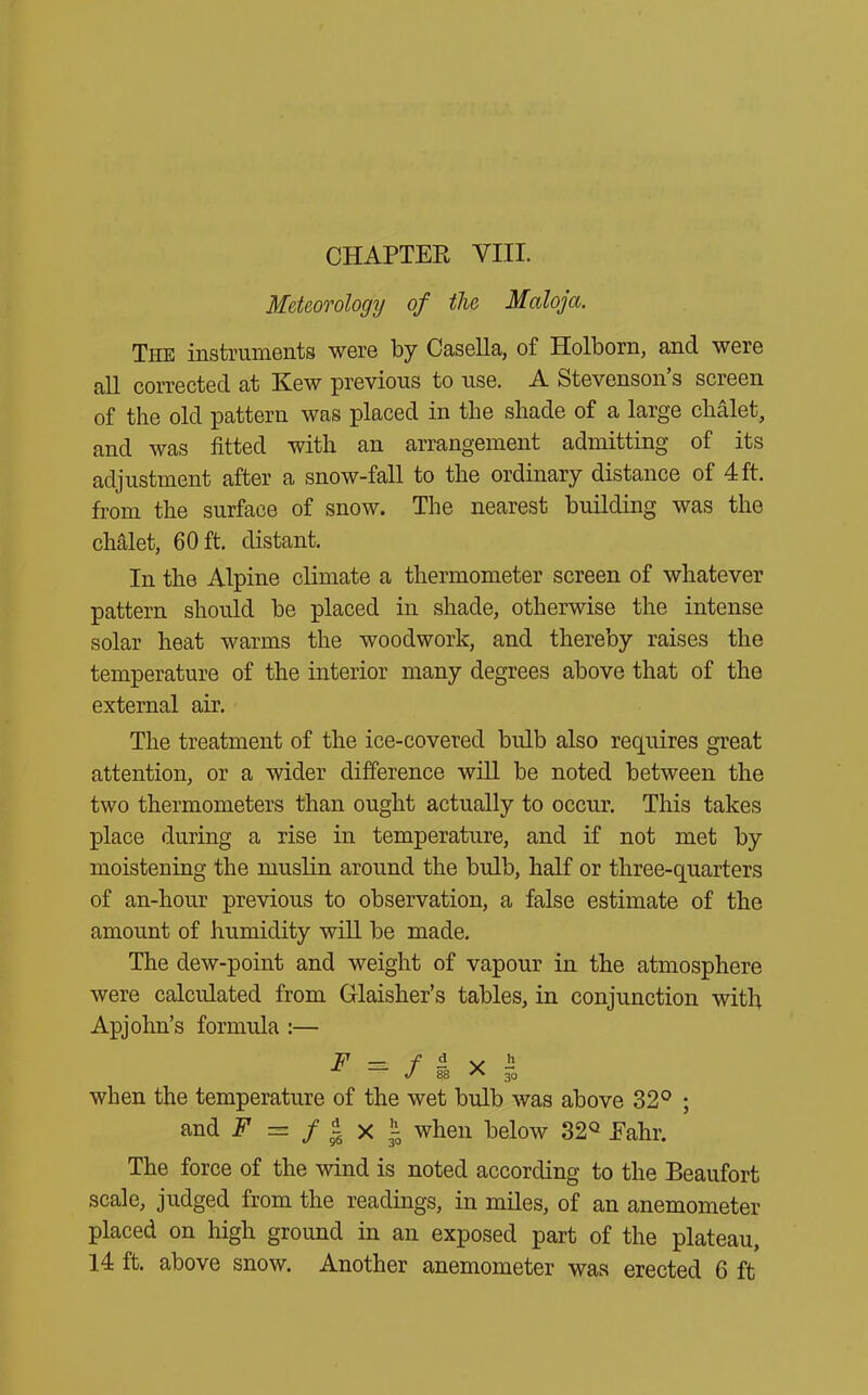 Meteorology of the Maloja. The instruments were by Casella, of Holborn, and were all corrected at Kew previous to use. A Stevenson’s screen of the old pattern was placed in the shade of a large chalet, and was fitted with an arrangement admitting of its adjustment after a snow-fall to the ordinary distance of 4 ft. from the surface of snow. The nearest building was the chalet, 60 ft. distant. In the Alpine climate a thermometer screen of whatever pattern should be placed in shade, otherwise the intense solar heat warms the woodwork, and thereby raises the temperature of the interior many degrees above that of the external air. The treatment of the ice-covered bidb also requires great attention, or a wider difference will be noted between the two thermometers than ought actually to occur. This takes place during a rise in temperature, and if not met by moistening the muslin around the bulb, half or three-quarters of an-hour previous to observation, a false estimate of the amount of humidity will be made. The dew-point and weight of vapour in the atmosphere were calculated from Glaisher’s tables, in conjunction with Apjohn’s formula :— F =. f ^ x i when the temperature of the wet bulb was above 32° ; and F — f i x 3-0 when below 32Q Ealir. The force of the wind is noted according to the Beaufort scale, judged from the readings, in miles, of an anemometer placed on high ground in an exposed part of the plateau, 14 ft. above snow. Another anemometer was erected 6 ft