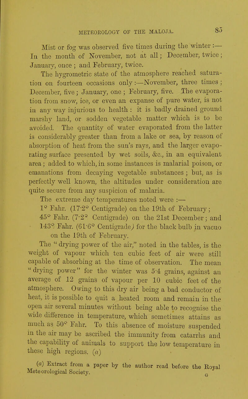 Mist or fog was observed five times during tlie winter : In the month of November, not at all; December, twice; January, once ; and February, twice. The liygrometric state of the atmosphere reached satura- tion on fourteen occasions only:—November, three times ; December, five ; January, one ; February, five. The evapora- tion from snow, ice, or even an expanse of pure water, is not in any way injurious to health : it is badly drained ground marshy land, or sodden vegetable matter which is to be avoided. The quantity of water evaporated from the latter is considerably greater than from a lake or sea, by reason of absorption of heat from the sun’s rays, and tire larger evapo- rating surface presented by wet soils, &c., in an equivalent area; added to which, in some instances is malarial poison, or emanations from decaying vegetable substances ; but, as is perfectly well known, the altitudes under consideration are quite secure from any suspicion of malaria. The extreme day temperatures noted were :— 1° Fahr. (172° Centigrade) on the 19th of February; 45° Fahr. (7-23 Centigrade) on the 21st December; and 143° Fahr. (6L-6° Centigrade) for the black bulb in vacuo on the 19th of February. The “ drying power of the air,” noted in the tables, is the weight of vapour which ten cubic feet of air were still capable of absorbing at the time of observation. The mean “ drying power” for the winter was 5'4 grains, against an average of 12 grains of vapour per 10 cubic feet of the atmosphere. Owing to this dry air being a bad conductor of heat, it is possible to quit a heated room and remain in the open air several minutes without being able to recognise the wide difference in temperature, which sometimes attains as much as 50° Fahr. To this absence of moisture suspended in the air may be ascribed the immunity from catarrhs and the capability of animals to support the low temperature in these high regions, (a) (a) Extract from a paper by the author read before the Royal Meteorological Society.