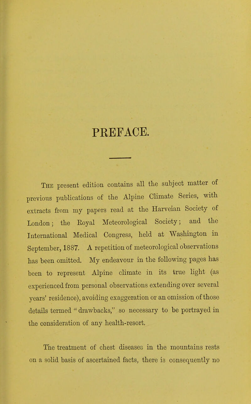 PREFACE. The present edition contains all the subject matter of previous publications of the Alpine Climate Series, with extracts from my papers read at the Harveian Society of London; the Royal Meteorological Society; and the International Medical Congress, held at Washington in September, 1887. A repetition of meteorological observations has been omitted. My endeavour in the following pages has been to represent Alpine climate in its true light (as experienced from personal observations extending over several years’ residence), avoiding exaggeration or an omission of those details termed “ drawbacks,” so necessary to be portrayed in the consideration of any health-resort. The treatment of chest diseases in the mountains rests on a solid basis of ascertained facts, there is consequently no