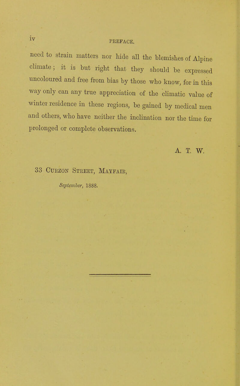 PREFACE. need to strain matters nor hide all the blemishes of Alpine climate; it is but right that they should be expressed uncoloured and free from bias by those who know, for in this way only can any true appreciation of the climatic value of winter residence in these regions, be gained by medical men and others, who have neither the inclination nor the time for prolonged or complete observations. A. T. W. 33 Curzon Street, Mayfair, September, 1888.