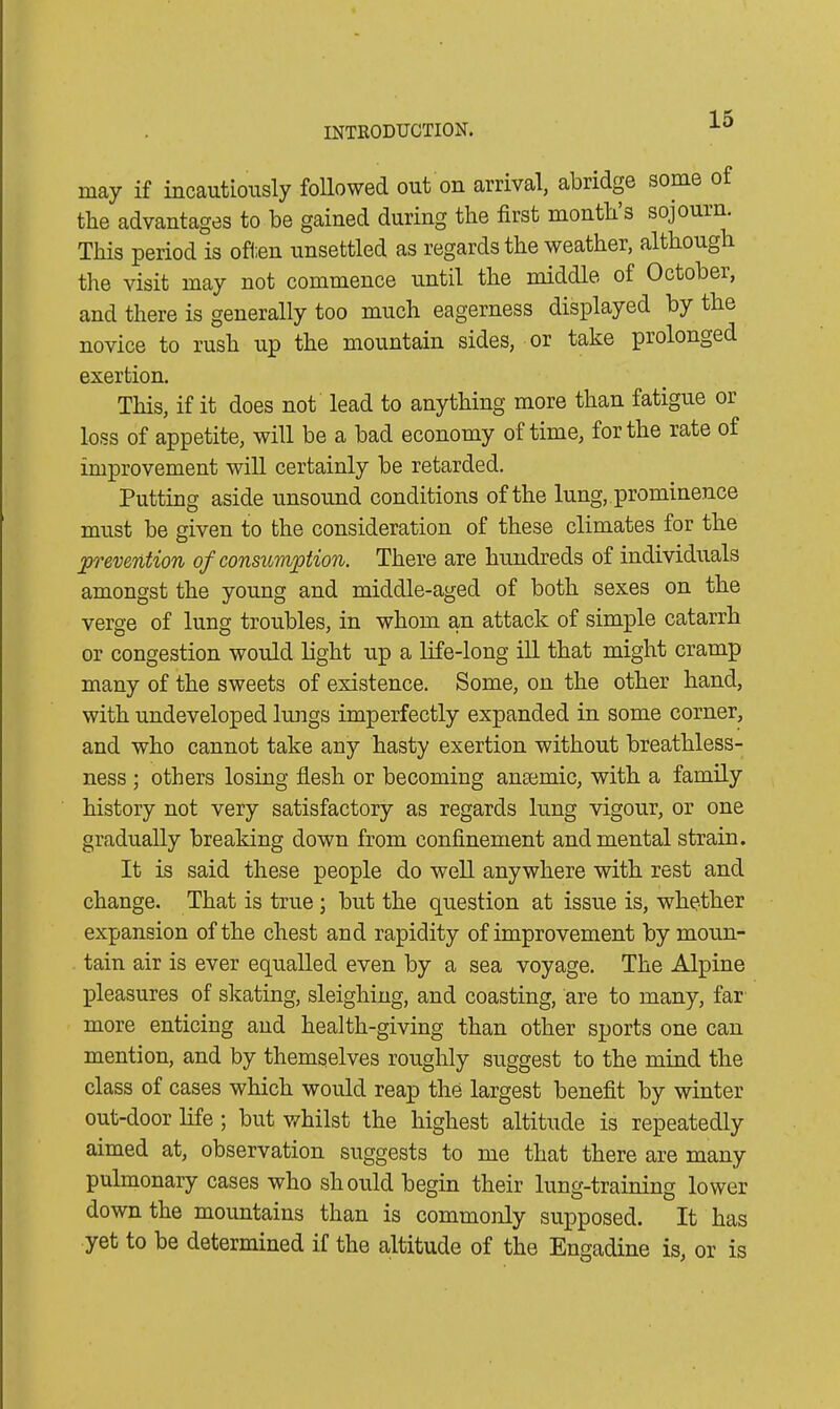 may if incautiously followed out on arrival, abridge some of the advantages to be gained during the first month s sojourn. This period is often unsettled as regards the weather, although the visit may not commence until the middle of Octobei, and there is generally too much eagerness displayed by the novice to rush up the mountain sides, or take prolonged exertion. This, if it does not lead to anything more than fatigue or loss of appetite, will be a bad economy of time, for the rate of improvement will certainly be retarded. Putting aside unsound conditions of the lung, prominence must be given to the consideration of these climates for the prevention of consumption. There are hundreds of individuals amongst the young and middle-aged of both sexes on the verge of lung troubles, in whom an attack of simple catarrh or congestion would light up a life-long ill that might cramp many of the sweets of existence. Some, on the other hand, with undeveloped lungs imperfectly expanded in some corner, and who cannot take any hasty exertion without breathless- ness ■ others losing flesh or becoming anaemic, with a family history not very satisfactory as regards lung vigour, or one gradually breaking down from confinement and mental strain. It is said these people do well anywhere with rest and change. That is true ; but the question at issue is, whether expansion of the chest and rapidity of improvement by moun- tain air is ever equalled even by a sea voyage. The Alpine pleasures of skating, sleighing, and coasting, are to many, far more enticing and health-giving than other sports one can mention, and by themselves roughly suggest to the mind the class of cases which would reap the largest benefit by winter out-door life; but whilst the highest altitude is repeatedly aimed at, observation suggests to me that there are many pulmonary cases who should begin their lung-training lower down the mountains than is commonly supposed. It has yet to be determined if the altitude of the Engadine is, or is