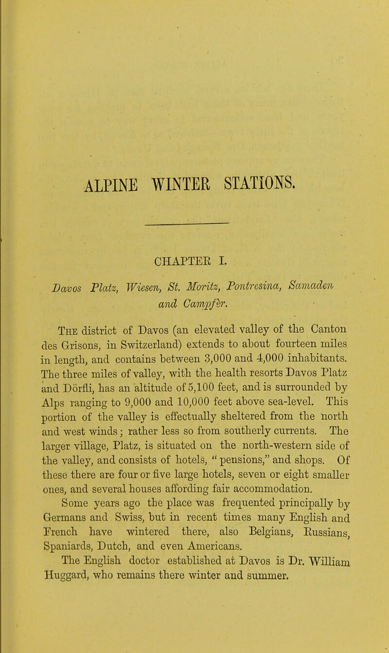 ALPINE WINTER STATIONS. CHAPTER I. Davos Platz, Wiesen, St. Moritz, Pontresina, Samaden and Cavipfer. The district of Davos (an elevated valley of the Canton des Grisons, in Switzerland) extends to about fourteen miles in length, and contains between 3,000 and 4,000 inhabitants. The three miles of valley, with the health resorts Davos Platz and Dorfli, has an altitude of 5,100 feet, and is surrounded by Alps ranging to 9,000 and 10,000 feet above sea-level. This portion of the valley is effectually sheltered from the north and west winds; rather less so from southerly currents. The larger village, Platz, is situated on the north-western side of the valley, and consists of hotels, “ pensions,” and shops. Of these there are four or five large hotels, seven or eight smaller ones, and several houses affording fair accommodation. Some years ago the place was frequented principally by Germans and Swiss, but in recent times many English and Erench have wintered there, also Belgians, Russians, Spaniards, Dutch, and even Americans. The English doctor established at Davos is Dr. William Huggard, who remains there winter and summer.