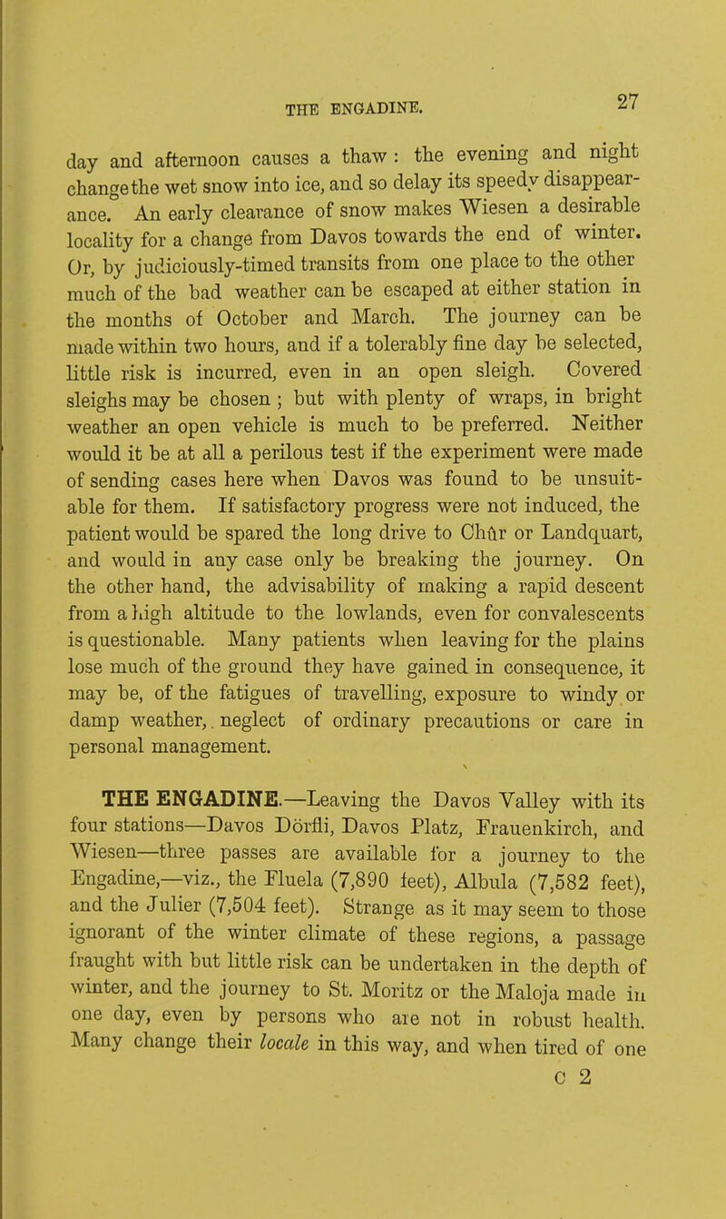 day and afternoon causes a thaw : the evening and night change the wet snow into ice, and so delay its speedy disappear- ance. An early clearance of snow makes Wiesen a desirable locality for a change from Davos towards the end of winter. Or, by judiciously-timed transits from one place to the other much of the bad weather can be escaped at either station in the months of October and March. The journey can be made within two hours, and if a tolerably fine day be selected, little risk is incurred, even in an open sleigh. Covered sleighs may be chosen ; but with plenty of wraps, in bright weather an open vehicle is much to be preferred. Neither would it be at all a perilous test if the experiment were made of sending cases here when Davos was found to be unsuit- able for them. If satisfactory progress were not induced, the patient would be spared the long drive to Chftr or Landquart, and would in any case only be breaking the journey. On the other hand, the advisability of making a rapid descent from a high altitude to the lowlands, even for convalescents is questionable. Many patients when leaving for the plains lose much of the ground they have gained in consequence, it may be, of the fatigues of travelling, exposure to windy or damp weather,. neglect of ordinary precautions or care in personal management. \ THE ENGADINE.—Leaving the Davos Valley with its four stations—Davos Dorfli, Davos Platz, Frauenkirch, and Wiesen—three passes are available for a journey to the Engadine,—viz., the Eluela (7,890 feet), Albula (7,582 feet), and the Julier (7,504 feet). Strange as it may seem to those ignorant of the winter climate of these regions, a passage fraught with but little risk can be undertaken in the depth of winter, and the journey to St. Moritz or the Maloja made in one day, even by persons who are not in robust health. Many change their locale in this way, and when tired of one C 2