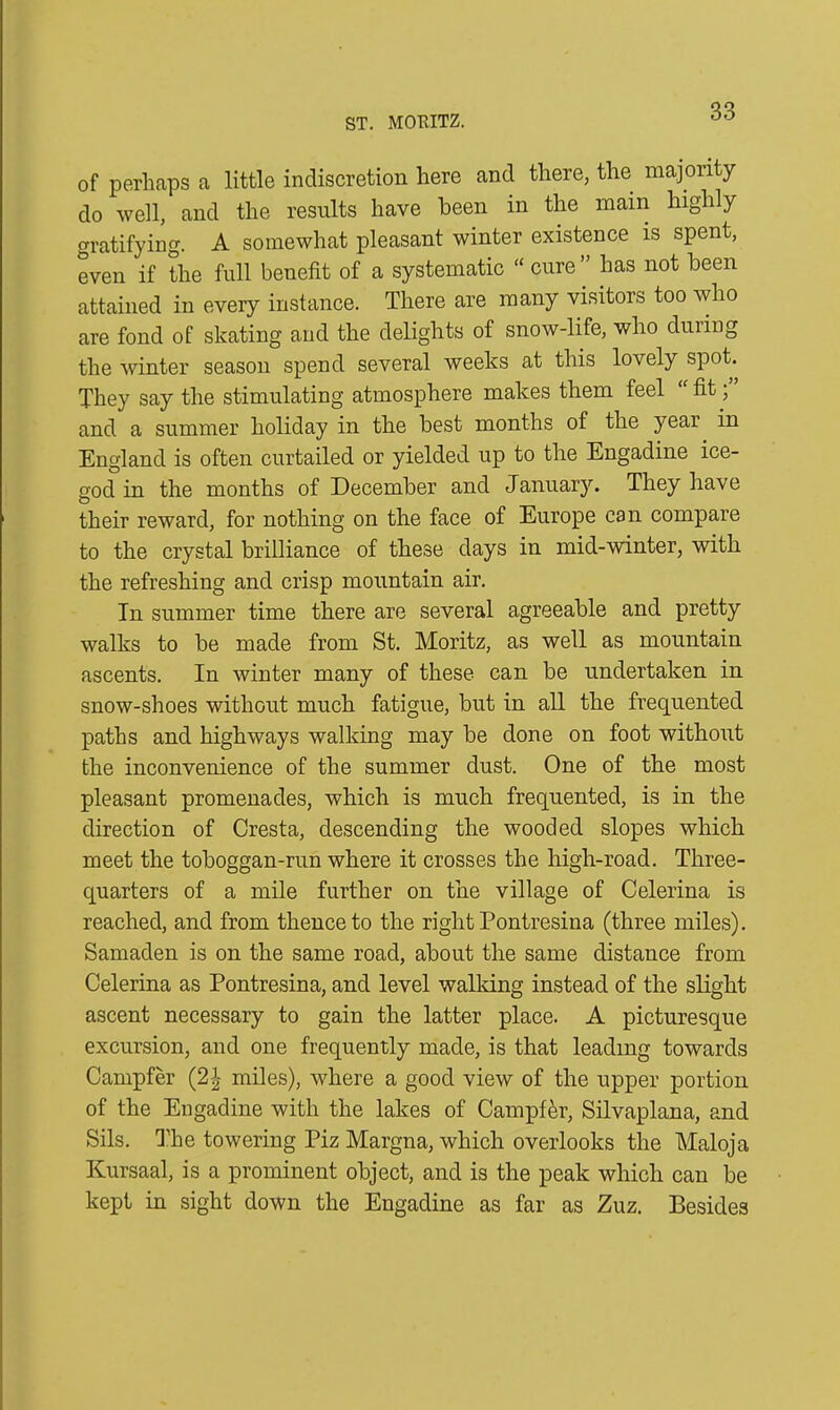 ST. MORITZ. of perhaps a little indiscretion here and there, the majority do well, and the results have been in the main highly gratifying. A somewhat pleasant winter existence is spent, even if the full benefit of a systematic “ cure ” has not been attained in every instance. There are many visitors too who are fond of skating and the delights of snow-life, who during the winter season spend several weeks at this lovely spot. They say the stimulating atmosphere makes them feel fit; and a summer holiday in the best months of the year in England is often curtailed or yielded up to the Engadine ice- god in the months of December and January. They have their reward, for nothing on the face of Europe can compare to the crystal brilliance of these days in mid-winter, with the refreshing and crisp mountain air. In summer time there are several agreeable and pretty walks to be made from St. Moritz, as well as mountain ascents. In winter many of these can be undertaken in snow-shoes without much fatigue, but in all the frequented paths and highways walking may be done on foot without the inconvenience of the summer dust. One of the most pleasant promenades, which is much frequented, is in the direction of Cresta, descending the wooded slopes which meet the toboggan-run where it crosses the high-road. Three- quarters of a mile further on the village of Celerina is reached, and from thence to the right Pontresina (three miles). Samaden is on the same road, about the same distance from Celerina as Pontresina, and level walking instead of the slight ascent necessary to gain the latter place. A picturesque excursion, and one frequently made, is that leading towards Campfer (2| miles), where a good view of the upper portion of the Engadine with the lakes of Campfer, Silvaplana, and Sils. The towering Piz Margna, which overlooks the Maloja Kursaal, is a prominent object, and is the peak which can be kept in sight down the Engadine as far as Zuz. Besides