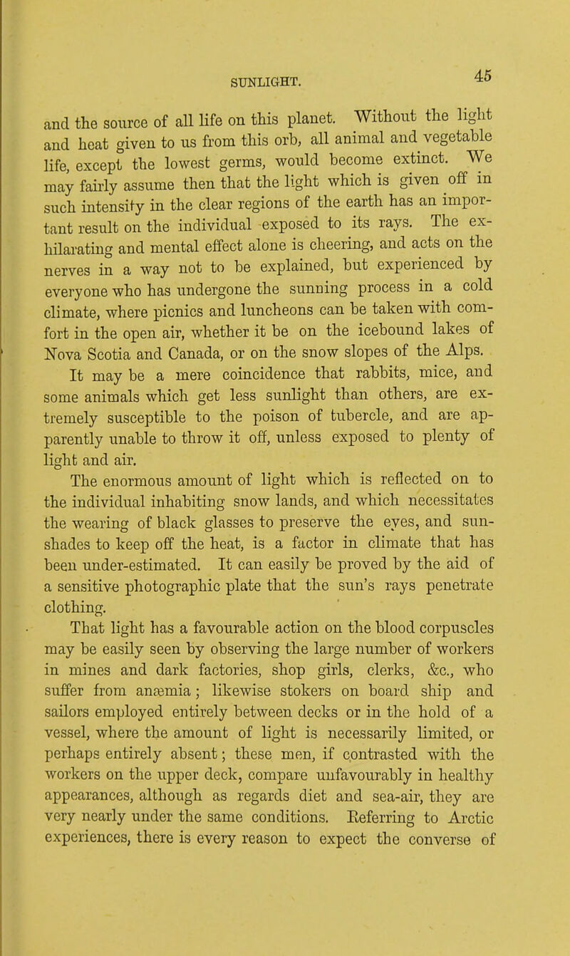 SUNLIGHT. and the source of all life on this planet. Without the light and heat given to us from this orb, all animal and vegetable life, except the lowest germs, would become extinct. We may fairly assume then that the light which is given off in such intensify in the clear regions of the earth has an impor- tant result on the individual exposed to its rays. The ex- hilarating and mental effect alone is cheering, and acts on the nerves in a way not to be explained, but experienced by everyone who has undergone the sunning process in a cold climate, where picnics and luncheons can be taken with com- fort in the open air, whether it be on the icebound lakes of Nova Scotia and Canada, or on the snow slopes of the Alps. It may be a mere coincidence that rabbits, mice, and some animals which get less sunlight than others, are ex- tremely susceptible to the poison of tubercle, and are ap- parently unable to throw it off, unless exposed to plenty of light and air. The enormous amount of light which is reflected on to the individual inhabiting snow lands, and which necessitates the wearing of black glasses to preserve the eyes, and sun- shades to keep off the heat, is a factor in climate that has been under-estimated. It can easily be proved by the aid of a sensitive photographic plate that the sun’s rays penetrate clothing. That light has a favourable action on the blood corpuscles may be easily seen by observing the large number of workers in mines and dark factories, shop girls, clerks, &c., who suffer from anmmia; likewise stokers on board ship and sailors employed entirely between decks or in the hold of a vessel, where the amount of light is necessarily limited, or perhaps entirely absent; these men, if contrasted with the workers on the upper deck, compare unfavourably in healthy appearances, although as regards diet and sea-air, they are very nearly under the same conditions. Referring to Arctic experiences, there is every reason to expect the converse of