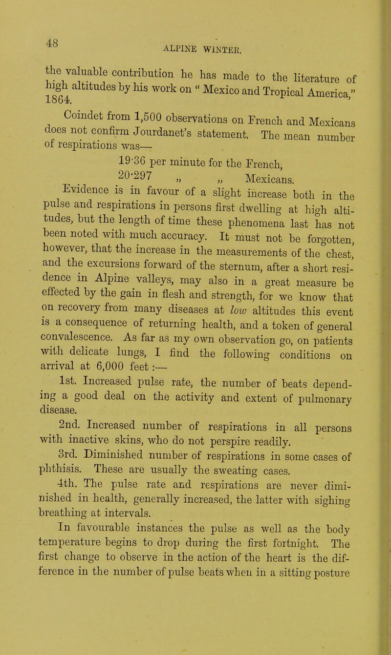 ALPINE WIN TEE. the valuable contribution he has made to the literature of ugh altitudes by his work on “ Mexico and Tropical America ” lob4. ’ Coindet from 1,500 observations on French and Mexicans does not confirm Jourdanet’s statement. The mean number of respirations was— 19- 36 per minute for the French, 20- 297 „ „ Mexicans. Evidence is in favour of a slight increase both in the pulse and respirations in persons first dwelling at high alti- tudes, but the length of time these phenomena last has not been noted with much accuracy. It must not be forgotten, however, that the increase in the measurements of the chest, and the excursions forward of the sternum, after a short resi- dence in Alpine valleys, may also in a great measure be effected by the gain in flesh and strength, for we know that on recovery from many diseases at low altitudes this event is a consequence of returning health, and a token of general convalescence. As far as my own observation go, on patients with delicate lungs, I find the following conditions on arrival at 6,000 feet:— 1st. Increased pulse rate, the number of beats depend- ing a good deal on the activity and extent of pulmonary disease. 2nd. Increased number of respirations in all persons with inactive skins, who do not perspire readily. 3rd. Diminished number of respirations in some cases of phthisis. These are usually the sweating cases. 4th. The pulse rate and respirations are never dimi- nished in health, generally increased, the latter with sighing breathing at intervals. In favourable instances the pulse as well as the body temperature begins to drop during the first fortnight. The first change to observe in the action of the heart is the dif- ference in the number of pulse beats when in a sitting posture